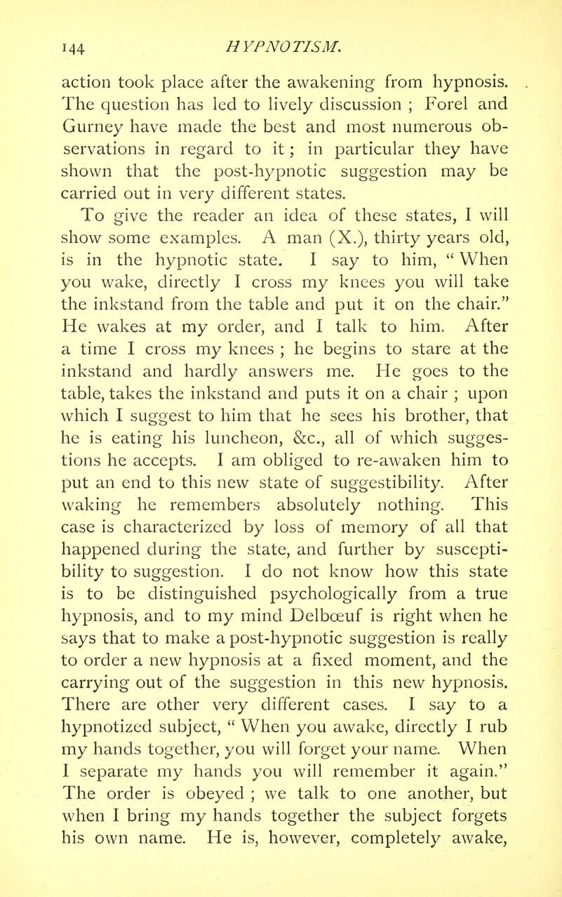 action took place after the awakening from hypnosis. The question has led to lively discussion ; Forel and Gurney have made the best and most numerous ob- servations in regard to it; in particular they have shown that the post-hypnotic suggestion may be carried out in very different states. To give the reader an idea of these states, I will show some examples. A man (X.), thirty years old, is in the hypnotic state. I say to him,  When you wake, directly I cross my knees you will take the inkstand from the table and put it on the chair. He wakes at my order, and I talk to him. After a time I cross my knees ; he begins to stare at the inkstand and hardly answers me. He goes to the table, takes the inkstand and puts it on a chair ; upon which I suggest to him that he sees his brother, that he is eating his luncheon, &c, all of which sugges- tions he accepts. I am obliged to re-awaken him to put an end to this new state of suggestibility. After waking he remembers absolutely nothing. This case is characterized by loss of memory of all that happened during the state, and further by suscepti- bility to suggestion. I do not know how this state is to be distinguished psychologically from a true hypnosis, and to my mind Delbceuf is right when he says that to make a post-hypnotic suggestion is really to order a new hypnosis at a fixed moment, and the carrying out of the suggestion in this new hypnosis. There are other very different cases. I say to a hypnotized subject,  When you awake, directly I rub my hands together, you will forget your name. When I separate my hands you will remember it again. The order is obeyed ; we talk to one another, but when I bring my hands together the subject forgets his own name. He is, however, completely awake,