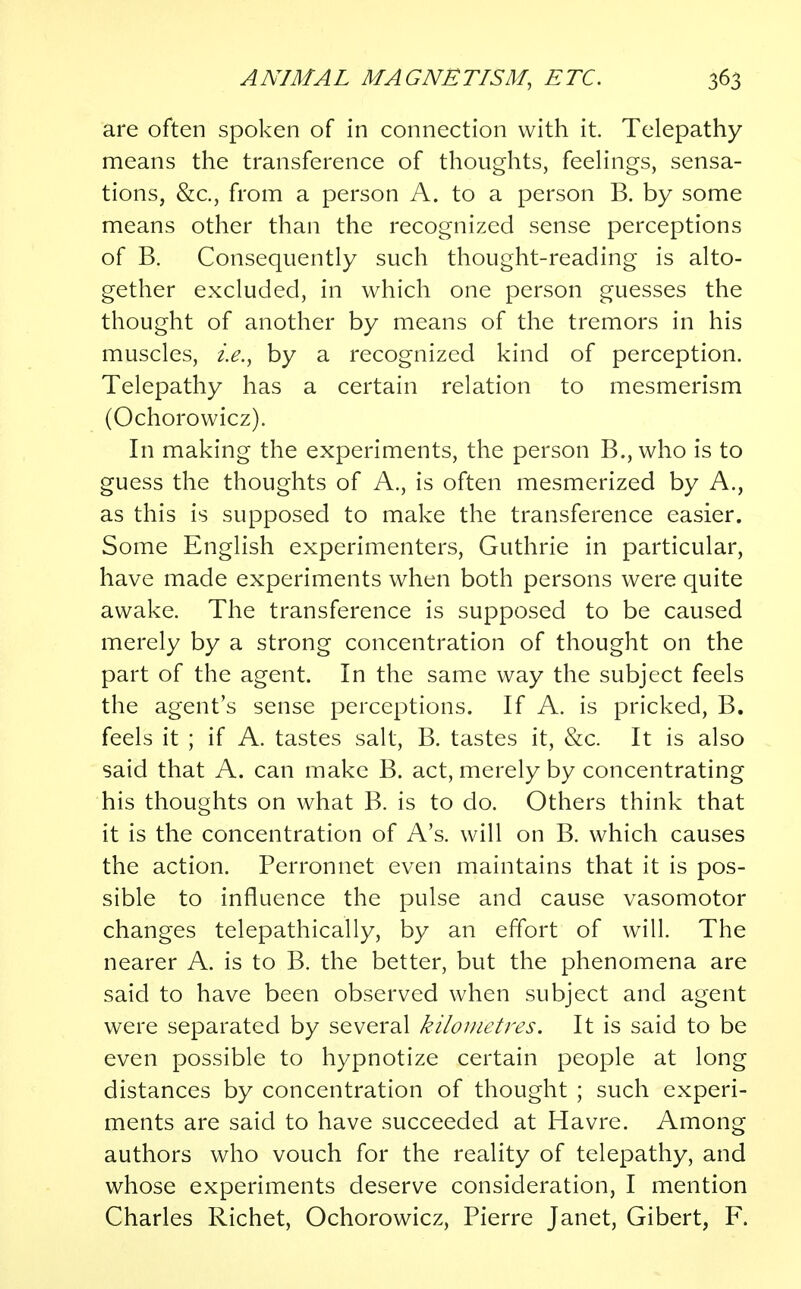 are often spoken of in connection with it. Telepathy means the transference of thoughts, feelings, sensa- tions, &c, from a person A. to a person B. by some means other than the recognized sense perceptions of B. Consequently such thought-reading is alto- gether excluded, in which one person guesses the thought of another by means of the tremors in his muscles, i.e., by a recognized kind of perception. Telepathy has a certain relation to mesmerism (Ochorowicz). In making the experiments, the person B., who is to guess the thoughts of A., is often mesmerized by A., as this is supposed to make the transference easier. Some English experimenters, Guthrie in particular, have made experiments when both persons were quite awake. The transference is supposed to be caused merely by a strong concentration of thought on the part of the agent. In the same way the subject feels the agent's sense perceptions. If A. is pricked, B. feels it ; if A. tastes salt, B. tastes it, &c. It is also said that A. can make B. act, merely by concentrating his thoughts on what B. is to do. Others think that it is the concentration of A's. will on B. which causes the action. Perronnet even maintains that it is pos- sible to influence the pulse and cause vasomotor changes telepathically, by an effort of will. The nearer A. is to B. the better, but the phenomena are said to have been observed when subject and agent were separated by several kilometres. It is said to be even possible to hypnotize certain people at long distances by concentration of thought ; such experi- ments are said to have succeeded at Havre. Among authors who vouch for the reality of telepathy, and whose experiments deserve consideration, I mention Charles Richet, Ochorowicz, Pierre Janet, Gibert, F.