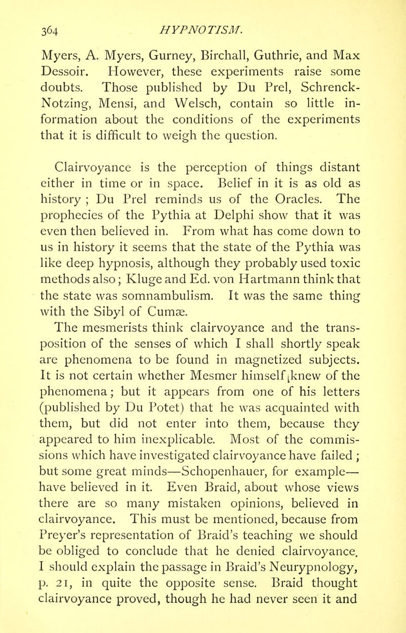 Myers, A. Myers, Gurney, Birchall, Guthrie, and Max Dessoir. However, these experiments raise some doubts. Those published by Du Prel, Schrenck- Notzing, Mensi, and Welsch, contain so little in- formation about the conditions of the experiments that it is difficult to weigh the question. Clairvoyance is the perception of things distant either in time or in space. Belief in it is as old as history ; Du Prel reminds us of the Oracles. The prophecies of the Pythia at Delphi show that it was even then believed in. From what has come down to us in history it seems that the state of the Pythia was like deep hypnosis, although they probably used toxic methods also; Kluge and Ed. von Hartmann think that the state was somnambulism. It was the same thing with the Sibyl of Cumae. The mesmerists think clairvoyance and the trans- position of the senses of which I shall shortly speak are phenomena to be found in magnetized subjects. It is not certain whether Mesmer himself ^knew of the phenomena; but it appears from one of his letters (published by Du Potet) that he was acquainted with them, but did not enter into them, because they appeared to him inexplicable. Most of the commis- sions which have investigated clairvoyance have failed ; but some great minds—Schopenhauer, for example— have believed in it. Even Braid, about whose views there are so many mistaken opinions, believed in clairvoyance. This must be mentioned, because from Preyer's representation of Braid's teaching we should be obliged to conclude that he denied clairvoyance. I should explain the passage in Braid's Neurypnology, p. 21, in quite the opposite sense. Braid thought clairvoyance proved, though he had never seen it and