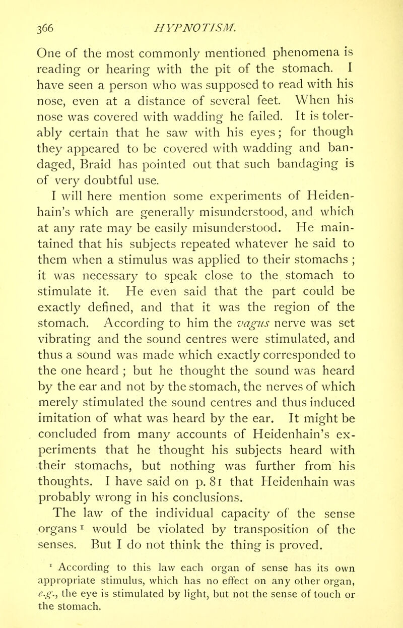 One of the most commonly mentioned phenomena is reading or hearing with the pit of the stomach. I have seen a person who was supposed to read with his nose, even at a distance of several feet. When his nose was covered with wadding he failed. It is toler- ably certain that he saw with his eyes; for though they appeared to be covered with wadding and ban- daged, Braid has pointed out that such bandaging is of very doubtful use. I will here mention some experiments of Heiden- hain's which are generally misunderstood, and which at any rate may be easily misunderstood. He main- tained that his subjects repeated whatever he said to them when a stimulus was applied to their stomachs ; it was necessary to speak close to the stomach to stimulate it. He even said that the part could be exactly defined, and that it was the region of the stomach. According to him the vagus nerve was set vibrating and the sound centres were stimulated, and thus a sound was made which exactly corresponded to the one heard ; but he thought the sound was heard by the ear and not by the stomach, the nerves of which merely stimulated the sound centres and thus induced imitation of what was heard by the ear. It might be concluded from many accounts of Heidenhain's ex- periments that he thought his subjects heard with their stomachs, but nothing was further from his thoughts. I have said on p. 81 that Heidenhain was probably wrong in his conclusions. The law of the individual capacity of the sense organs1 would be violated by transposition of the senses. But I do not think the thing is proved. 1 According to this law each organ of sense has its own appropriate stimulus, which has no effect on any other organ, e.g., the eye is stimulated by light, but not the sense of touch or the stomach.