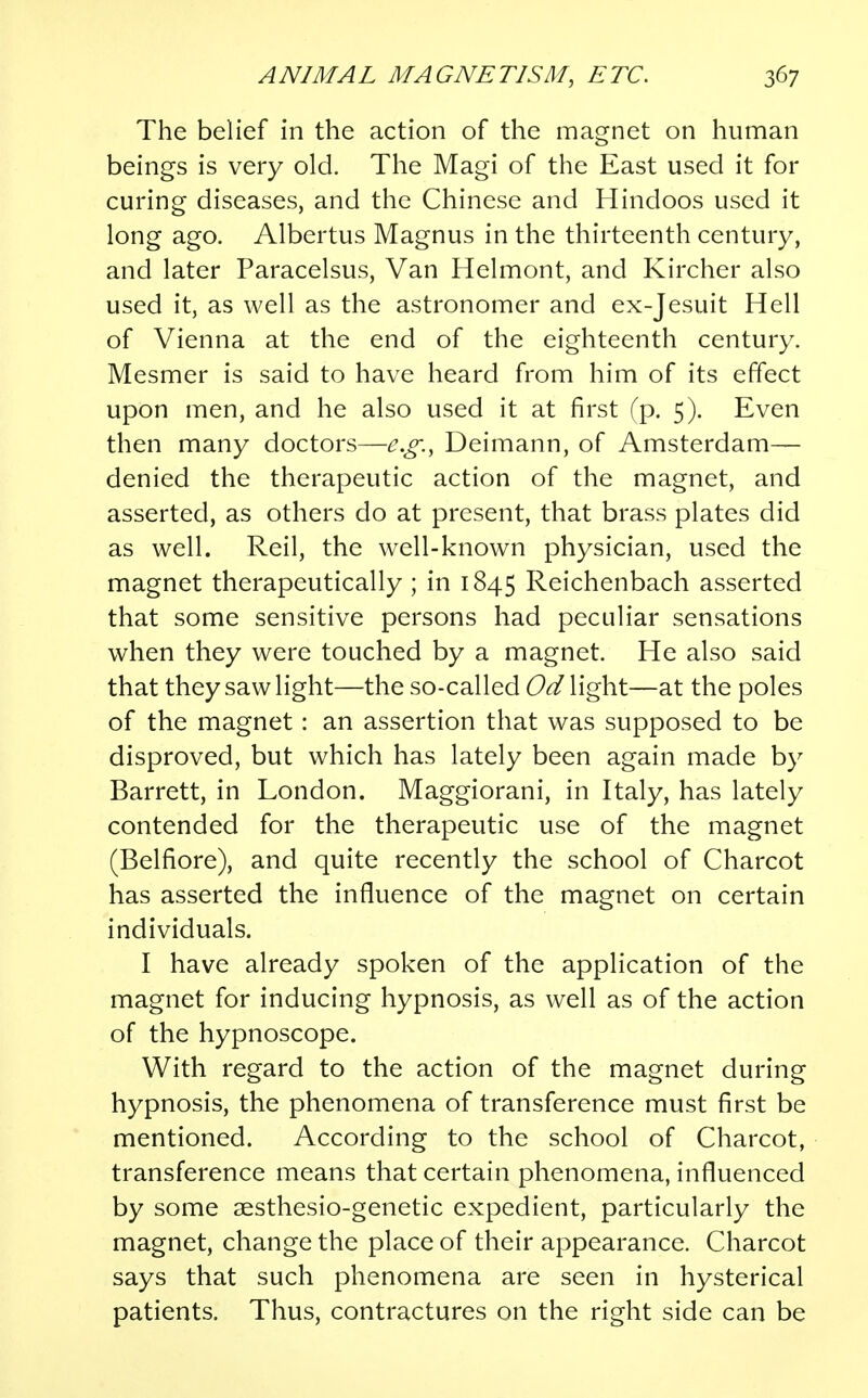 The belief in the action of the magnet on human beings is very old. The Magi of the East used it for curing diseases, and the Chinese and Hindoos used it long ago. Albertus Magnus in the thirteenth century, and later Paracelsus, Van Helmont, and Kircher also used it, as well as the astronomer and ex-Jesuit Hell of Vienna at the end of the eighteenth century. Mesmer is said to have heard from him of its effect upon men, and he also used it at first (p. 5). Even then many doctors—e.g., Deimann, of Amsterdam— denied the therapeutic action of the magnet, and asserted, as others do at present, that brass plates did as well. Reil, the well-known physician, used the magnet therapeutically ; in 1845 Reichenbach asserted that some sensitive persons had peculiar sensations when they were touched by a magnet. He also said that they saw light—the so-called flight—at the poles of the magnet: an assertion that was supposed to be disproved, but which has lately been again made by Barrett, in London. Maggiorani, in Italy, has lately contended for the therapeutic use of the magnet (Belfiore), and quite recently the school of Charcot has asserted the influence of the magnet on certain individuals. I have already spoken of the application of the magnet for inducing hypnosis, as well as of the action of the hypnoscope. With regard to the action of the magnet during hypnosis, the phenomena of transference must first be mentioned. According to the school of Charcot, transference means that certain phenomena, influenced by some sesthesio-genetic expedient, particularly the magnet, change the place of their appearance. Charcot says that such phenomena are seen in hysterical patients. Thus, contractures on the right side can be