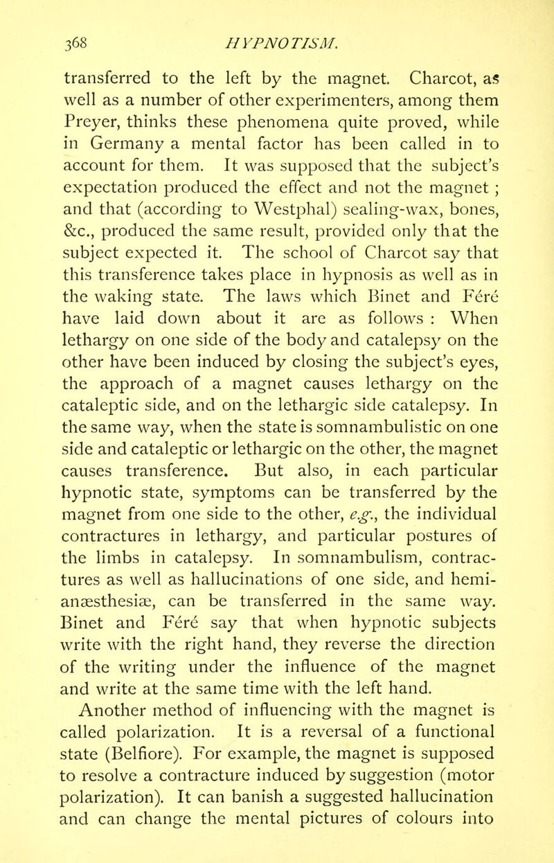 transferred to the left by the magnet. Charcot, as well as a number of other experimenters, among them Preyer, thinks these phenomena quite proved, while in Germany a mental factor has been called in to account for them. It was supposed that the subject's expectation produced the effect and not the magnet ; and that (according to Westphal) sealing-wax, bones, &c, produced the same result, provided only that the subject expected it. The school of Charcot say that this transference takes place in hypnosis as well as in the waking state. The laws which Binet and Fere have laid down about it are as follows : When lethargy on one side of the body and catalepsy on the other have been induced by closing the subject's eyes, the approach of a magnet causes lethargy on the cataleptic side, and on the lethargic side catalepsy. In the same way, when the state is somnambulistic on one side and cataleptic or lethargic on the other, the magnet causes transference. But also, in each particular hypnotic state, symptoms can be transferred by the magnet from one side to the other, e.g., the individual contractures in lethargy, and particular postures of the limbs in catalepsy. In somnambulism, contrac- tures as well as hallucinations of one side, and hemi- ansesthesiae, can be transferred in the same way. Binet and Fere say that when hypnotic subjects write with the right hand, they reverse the direction of the writing under the influence of the magnet and write at the same time with the left hand. Another method of influencing with the magnet is called polarization. It is a reversal of a functional state (Belfiore). For example, the magnet is supposed to resolve a contracture induced by suggestion (motor polarization). It can banish a suggested hallucination and can change the mental pictures of colours into