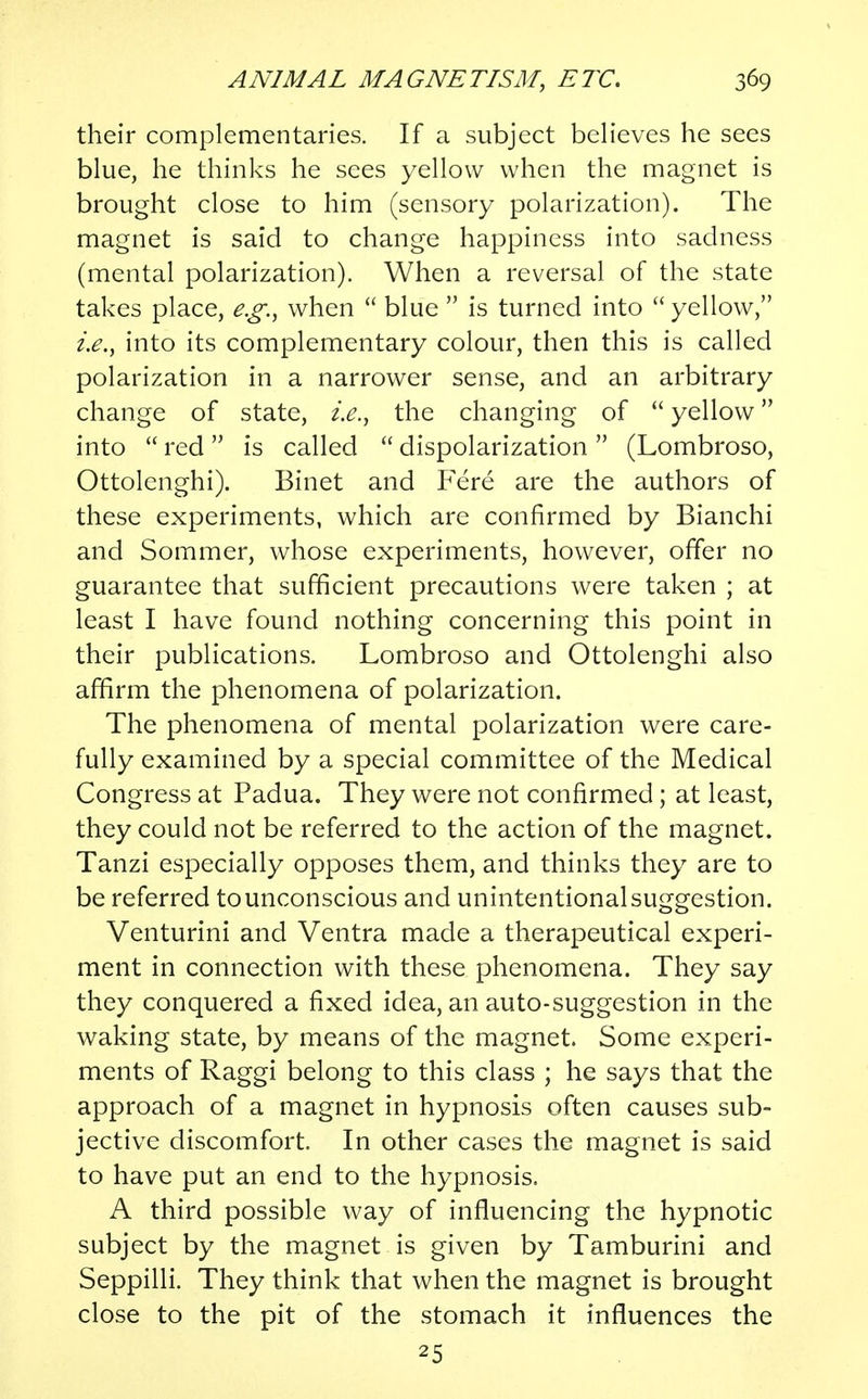 their complementaries. If a subject believes he sees blue, he thinks he sees yellow when the magnet is brought close to him (sensory polarization). The magnet is said to change happiness into sadness (mental polarization). When a reversal of the state takes place, e.g., when  blue  is turned into  yellow, i.e., into its complementary colour, then this is called polarization in a narrower sense, and an arbitrary change of state, i.e., the changing of  yellow into  red  is called  dispolarization  (Lombroso, Ottolenghi). Binet and Fere are the authors of these experiments, which are confirmed by Bianchi and Sommer, whose experiments, however, offer no guarantee that sufficient precautions were taken ; at least I have found nothing concerning this point in their publications. Lombroso and Ottolenghi also affirm the phenomena of polarization. The phenomena of mental polarization were care- fully examined by a special committee of the Medical Congress at Padua. They were not confirmed ; at least, they could not be referred to the action of the magnet. Tanzi especially opposes them, and thinks they are to be referred to unconscious and unintentional suggestion. Venturini and Ventra made a therapeutical experi- ment in connection with these phenomena. They say they conquered a fixed idea, an auto-suggestion in the waking state, by means of the magnet. Some experi- ments of Raggi belong to this class ; he says that the approach of a magnet in hypnosis often causes sub- jective discomfort. In other cases the magnet is said to have put an end to the hypnosis. A third possible way of influencing the hypnotic subject by the magnet is given by Tamburini and Seppilli. They think that when the magnet is brought close to the pit of the stomach it influences the 25