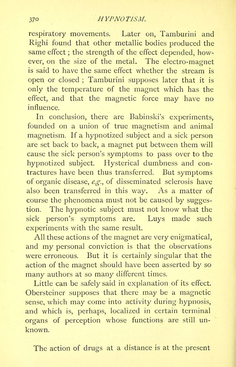 respiratory movements. Later on, Tamburini and Righi found that other metallic bodies produced the same effect; the strength of the effect depended, how- ever, on the size of the metal. The electro-magnet is said to have the same effect whether the stream is open or closed ; Tamburini supposes later that it is only the temperature of the magnet which has the effect, and that the magnetic force may have no influence. In conclusion, there are Babinski's experiments, founded on a union of true magnetism and animal magnetism. If a hypnotized subject and a sick person are set back to back, a magnet put between them will cause the sick person's symptoms to pass over to the hypnotized subject. Hysterical dumbness and con- tractures have been thus transferred. But symptoms of organic disease, e.g.t of disseminated sclerosis have also been transferred in this way. As a matter of course the phenomena must not be caused by sugges- tion. The hypnotic subject must not know what the sick person's symptoms are. Luys made such experiments with the same result. All these actions of the magnet are very enigmatical, and my personal conviction is that the observations were erroneous. But it is certainly singular that the action of the magnet should have been asserted by so many authors at so many different times. Little can be safely said in explanation of its effect. Obersteiner supposes that there may be a magnetic sense, which may come into activity during hypnosis, and which is, perhaps, localized in certain terminal organs of perception whose functions are still un- known. The action of drugs at a distance is at the present