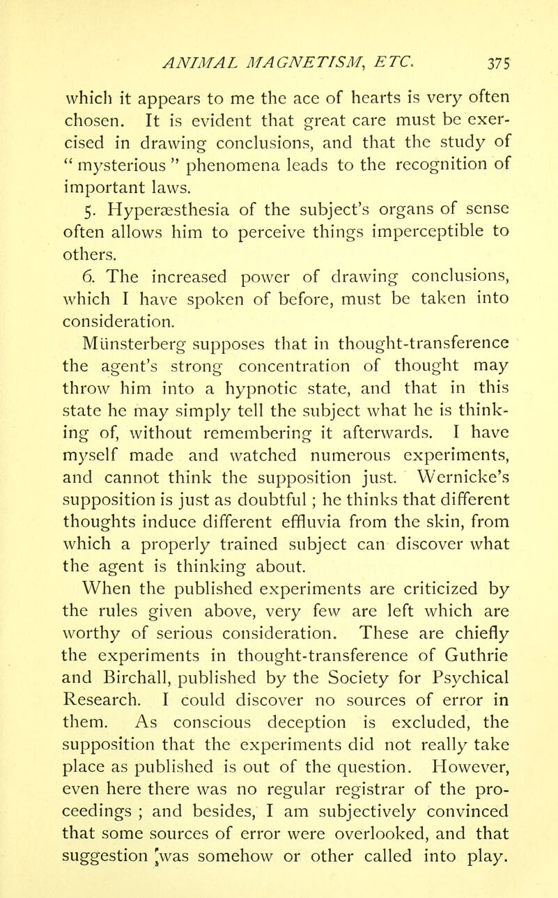 which it appears to me the ace of hearts is very often chosen. It is evident that great care must be exer- cised in drawing conclusions, and that the study of  mysterious  phenomena leads to the recognition of important laws. 5. Hyperesthesia of the subject's organs of sense often allows him to perceive things imperceptible to others. 6. The increased power of drawing conclusions, which I have spoken of before, must be taken into consideration. Miinsterberg supposes that in thought-transference the agent's strong concentration of thought may throw him into a hypnotic state, and that in this state he may simply tell the subject what he is think- ing of, without remembering it afterwards. I have myself made and watched numerous experiments, and cannot think the supposition just. Wernicke's supposition is just as doubtful; he thinks that different thoughts induce different effluvia from the skin, from which a properly trained subject can discover what the agent is thinking about. When the published experiments are criticized by the rules given above, very few are left which are worthy of serious consideration. These are chiefly the experiments in thought-transference of Guthrie and Birchall, published by the Society for Psychical Research. I could discover no sources of error in them. As conscious deception is excluded, the supposition that the experiments did not really take place as published is out of the question. However, even here there was no regular registrar of the pro- ceedings ; and besides, I am subjectively convinced that some sources of error were overlooked, and that suggestion [was somehow or other called into play.