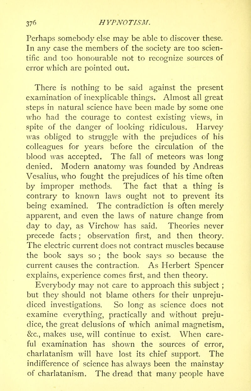 Perhaps somebody else may be able to discover these. In any case the members of the society are too scien- tific and too honourable not to recognize sources of error which are pointed out. There is nothing to be said against the present examination of inexplicable things. Almost all great steps in natural science have been made by some one who had the courage to contest existing views, in spite of the danger of looking ridiculous. Harvey was obliged to struggle with the prejudices of his colleagues for years before the circulation of the blood was accepted. The fall of meteors was long denied. Modern anatomy was founded by Andreas Vesalius, who fought the prejudices of his time often by improper methods. The fact that a thing is contrary to known laws ought not to prevent its being examined. The contradiction is often merely apparent, and even the laws of nature change from day to day, as Virchow has said. Theories never precede facts; observation first, and then theory. The electric current does not contract muscles because the book says so ; the book says so because the current causes the contraction. As Herbert Spencer explains, experience comes first, and then theory. Everybody may not care to approach this subject ; but they should not blame others for their unpreju- diced investigations. So long as science does not examine everything, practically and without preju- dice, the great delusions of which animal magnetism, &c, makes use, will continue to exist. When care- ful examination has shown the sources of error, charlatanism will have lost its chief support. The indifference of science has always been the mainstay of charlatanism. The dread that many people have