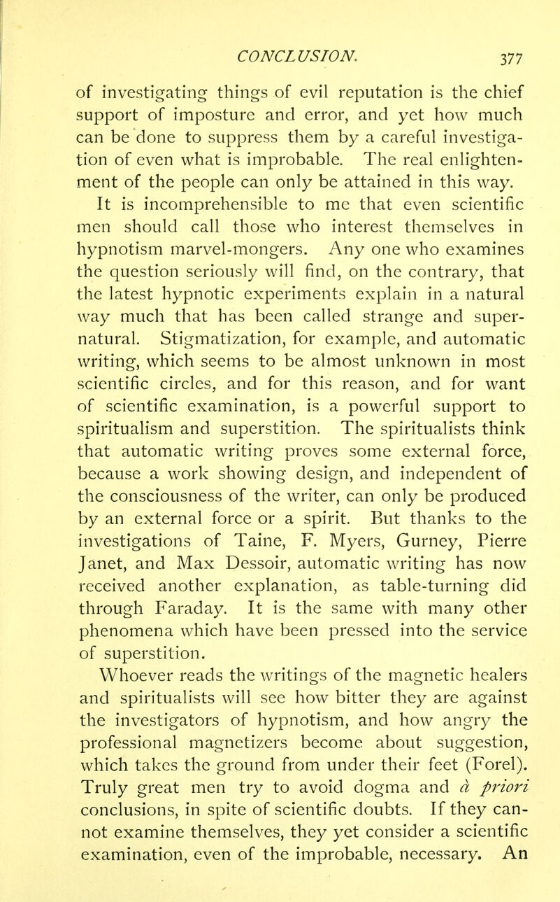of investigating things of evil reputation is the chief support of imposture and error, and yet how much can be done to suppress them by a careful investiga- tion of even what is improbable. The real enlighten- ment of the people can only be attained in this way. It is incomprehensible to me that even scientific men should call those who interest themselves in hypnotism marvel-mongers. Any one who examines the question seriously will find, on the contrary, that the latest hypnotic experiments explain in a natural way much that has been called strange and super- natural. Stigmatization, for example, and automatic writing, which seems to be almost unknown in most scientific circles, and for this reason, and for want of scientific examination, is a powerful support to spiritualism and superstition. The spiritualists think that automatic writing proves some external force, because a work showing design, and independent of the consciousness of the writer, can only be produced by an external force or a spirit. But thanks to the investigations of Taine, F. Myers, Gurney, Pierre Janet, and Max Dessoir, automatic writing has now received another explanation, as table-turning did through Faraday. It is the same with many other phenomena which have been pressed into the service of superstition. Whoever reads the writings of the magnetic healers and spiritualists will see how bitter they are against the investigators of hypnotism, and how angry the professional magnetizers become about suggestion, which takes the ground from under their feet (Forel). Truly great men try to avoid dogma and a priori conclusions, in spite of scientific doubts. If they can- not examine themselves, they yet consider a scientific examination, even of the improbable, necessary. An