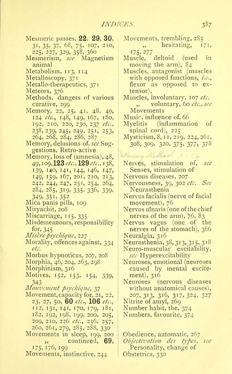 Mesmeric passes, 22, 29, 30, 31, 35, 37, 68, 75, 107, 210, 225, 227, 329, 358, 360 Mesmerism, see Magnetism animal Metabolism, 113, 114 Metalloscopy, 371 Metallo-therapeutics, 371 Meteors, 376 Methods, dangers of various curative, 299 Memory, 22, 25, 41, 48, 49, 124 etc., 148, 149, 167, 180, 192, 210, 220, 230, 237 etc., 238,239, 245, 249, 251, 253, 264, 268, 284, 286, 287 Memory, delusions of, see Sug- I gestions, Retro-active Memory, loss of (amnesia), 48, 49> io9,123 etc., 129 etc., 1385 139, 140, 141, 144, 146, 147, 149, 159, 167, 201, 210, 213, 242, 244, 247, 251, 254, 264, 284, 285, 319, 335, 336, 339, 349, 35i, 352 Mica panis pills, 109 Miryachit, 208 Miscarriage, 115, 335 Misdemeanours, responsibility for, 345 Mis ere psychiquc, 22 7 Morality, offences against, 334 etc. Morbus hypnoticus, 207, 208 Morphia, 46, 204, 263, 298 Morphinism, 316 Motives, 152, 153, 154, 339, 343 Mouvement psychique, 37 Movement, capacity for, 21, 22, 23, 27, 50, 60 etc., 106 etc, 112, 131, 141, 170, 179, 181, 182, 192, 198, 199, 200, 205, 209, 210, 226 etc., 256, 257, 260, 261, 279, 2S5, 288, 330 Movements in sleep, 199, 200 ,, continued, 69, j 175, 176, 199 Movements, instinctive, 244 *ES. 387 Movements, trembling, 285 ,, hesitating, 171, 175,277 Muscle, deltoid (used in moving the arm), 84 Muscles, antagonist (muscles with opposed functions, i.e., flexor as opposed to ex- tensor), Muscles, involuntary, 107 etc. ,, voluntary, 60 etc., see Movements Music, influence of, 66 Myelitis (inflammation of spinal cord), 225 Mysticism, 8, 11, 219, 224, 261, 308, 309, 320, 375, 377, 378 Nerves, stimulation of, see Senses, stimulation of Nervous diseases, 207 Nervousness, 39, 302 etc. See Neurasthenia Nervus facialis (nerve of facial movement), 76 Nervus ulnaris (one of the chief nerves of the arm), 76, 83 Nervus vagus (one of the nerves of the stomach), 366 Neuralgia, 316 Neurasthenia, 38, 313, 315, 318 Neuro-muscular excitability, see Hyperexcitability Neuroses, emotional (neuroses caused by mental excite- ment), 316 Neuroses (nervous diseases without anatomical causes), 207, 313, 316, 317, 324, 327 Nitrite of amyl, 269 Number habit, the, 374 Numbers, favourite, 374 Obedience, automatic, 267 Objectivation des types, see Personality, change of Obstetrics, 330