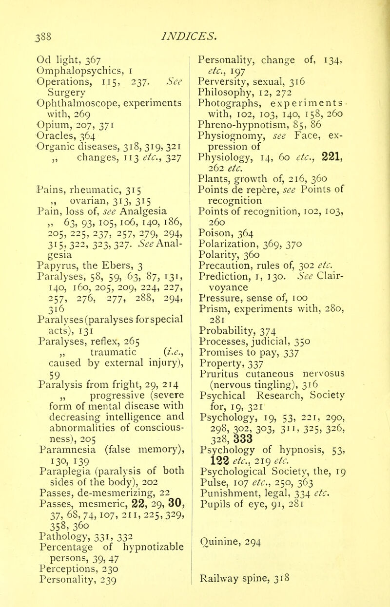 Od light, 367 Omphalopsychics, 1 Operations, 115, 237. See Surgery- Ophthalmoscope, experiments with, 269 Opium, 207, 371 Oracles, 364 Organic diseases, 318, 319, 321 „ changes, 113 etc., 327 Pains, rheumatic, 315 „ ovarian, 313, 315 Pain, loss of, see Analgesia J? °3> 93> io5> IQ65 i4°5 186, 205, 225, 237, 257, 279, 294, 315,322, 323,327. See Anal- gesia Papyrus, the Ebers, 3 Paralyses, 58, 59, 63, 87, 131, 140, 160, 205, 209, 224, 227, 257, 276, 277, 288, 294, 316 Paralyses (paralyses for special acts), 131 Paralyses, reflex, 265 ,, traumatic (i.e., 1 caused by external injury), 59 Paralysis from fright, 29, 214 „ progressive (severe j form of mental disease with decreasing intelligence and j abnormalities of conscious- ness), 205 Paramnesia (false memory), j 130, 139 Paraplegia (paralysis of both sides of the body), 202 Passes, de-mesmerizing, 22 Passes, mesmeric, 22, 29, 30, 37, 68,74, I07, 211, 225,329, 358, 36o Pathology, 331, 332 Percentage of hypnotizable persons, 39, 47 Perceptions, 230 Personality, 239 Personality, change of, 134, etc., 197 Perversity, sexual, 316 Philosophy, 12, 272 Photographs, experiments with, 102, 103, 140, 158, 260 Phreno-hypnotism, 85, 86 Physiognomy, see Face, ex- pression of Physiology, 14, 60 etc., 221, 262 etc. Plants, growth of, 216, 360 Points de repere, see Points of recognition Points of recognition, 102, 103, 260 Poison, 364 Polarization, 369, 370 Polarity, 360 Precaution, rules of, 302 etc. Prediction, 1, 130. See Clair- voyance Pressure, sense of, 100 Prism, experiments with, 280, 281 Probability, 374 Processes, judicial, 350 Promises to pay, 337 Property, 337 Pruritus cutaneous nervosus (nervous tingling), 316 Psychical Research, Society for, 19, 321 Psychology, 19, 53, 221, 290, 298, 302, 303, 311, 325, 326, 328, 333 Psychology of hypnosis, 53, 122 etc., 219 etc. Psychological Society, the, 19 Pulse, 107 etc., 250, 363 Punishment, legal, 334 etc. Pupils of eye, 91, 281 Quinine, 294 Railway spine, 318
