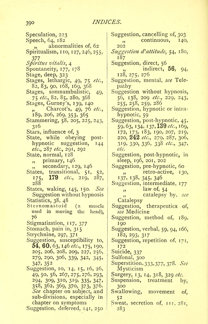 Speculation, 223 Speech, 64, 182 „ abnormalities of, 62 Spiritualism, no, 127, 246,255, 377 Spiritus vitahs, 4 Spontaneity, 177, 178 Stage, deep, 323 Stages, lethargic, 49, 75 etc., 82, 83, 90, 168, 169, 368 Stages, somnambulistic, 49, 75 etc., 82, 85, 280, 368 Stages, Gurney's, 139, 140 „ Charcot's, 49, 76 etc., 189, 206, 269, 353, 365 Stammering, 58, 205, 225, 243, 316 Stars, influence of, 3 State, while obeying post- hypnotic suggestion, 144 etc., 287 etc., 291, 292 State, normal, 128 „ primary, 146 „ secondary, 129, 146 States, transitional, 51, 52, 175) 179 etc., 219, 287, 288 States, waking, 145, 150. See Suggestion without hypnosis Statistics, 38, 48 Sternomastoid (a muscle used in moving the head), 76 Stigmatization, 117, 377 Stomach, pain in, 315 Strychnine, 297, 371 Suggestion, susceptibility to, 54, 60, 63,146 etc., 175,190, 205, 206, 208, 209, 227, 256, 279, 290, 306, 339, 342, 345, 347, 352 Suggestion, 10, 14, 15, 16, 26, 49, 50, 56, 267, 275,276, 293, 294, 309, 3io, 319, 335, 347, 3<;8, 362, 369, 370, 373, 376. See chapter on subject, and sub-divisions, especially in chapter on symptoms Suggestion, deferred, 141, 250 Suggestion, cancelling of, 303 „ continuous, 140, 202 Suggestion d* attitude, 54, 180, 187 Suggestion, direct, 56 ,, indirect, 56, 94, 128, 275, 276 Suggestion, mental, see Tele- pathy Suggestion without hypnosis, 56, 138, 209 etc., 229, 243, 255, 258, 259, 286 Suggestion, hypnotic or intra- hypnotic, 59 Suggestion, post-hypnotic, 45, 59,63> 134, 137,139 etc., 169, 172, 173, 183, 190, 207, 219, 220, 242 etc., 279, 287, 306, 3i9, 33o, 336, 338 etc., 347, etc. Suggestion, post-hypnotic, in sleep, 196, 201, 202 Suggestion, pre-hypnotic, 60 „ retro-active, 130, 137, 138, 345, 346 Suggestion, intermediate, 177 „ law of, 54 „ catalepsy by, see Catalepsy Suggestion, therapeutics of, see Medicine Suggestion, method of, 189, 190 Suggestion, verbal, 59, 94, 166, 182, 293, 317 Suggestion, repetition of, 171, 172 Suicide, 337 Sulfonal, 300 Superstition, 333,377, 378. See Mysticism Surgery, 13, 14, 318, 329 etc. Suspension, treatment by, 300 Swallowing, movement of, 52 Sweat, secretion of, itt,28i, 283
