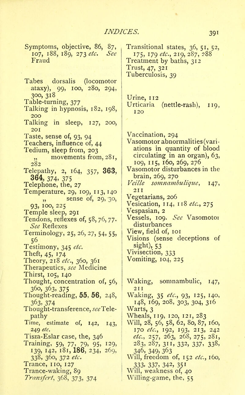 Symptoms, objective, 86, 87, 107, 188, 189, 271 etc. See Fraud Tabes dorsalis (locomotor ataxy), 99, 100, 280, 294, 300, 318 Table-turning, 377 Talking in hypnosis, 182, 198, 200 Talking in sleep, 127, 200, 201 Taste, sense of, 93, 94 Teachers, influence of, 44 Tedium, sleep from, 203 „ movements from, 281, 282 Telepathy, 2, 164, 357, 363, 364, 374, 375 Telephone, the, 27 Temperature, 29, 109, 113,140 „ sense of, 29, 30, 93, 100, 225 Temple sleep, 291 Tendons, reflexes of, 58, 76, 77. See Reflexes Terminology, 25, 26, 27, 54, 55, 56 Testimony, 345 etc. Theft, 45, 174 Theory, 218 etc., 360, 361 Therapeutics, see Medicine Thirst, 105, 140 Thought, concentration of, 56, 360, 363, 375 Thought-reading, 55, 56, 248, 363, 374 Thought-transference, ^Tele- pathy Time, estimate of, 142, 143, 249 etc. Tisza-Eslar case, the, 346 Training, 59, 77, 79, 95, 129, 139, 142, 181, 186, 234, 269, 338, 360, 372 etc. Trance, no, 127 Trance-waking, 89 Transfert, 368, 373, 374 Transitional states, 36, 51, 52, 175, 179 etc., 219, 287, 288 Treatment by baths, 312 Trust, 47, 321 Tuberculosis, 39 Urine, 112 Urticaria (nettle-rash), 119, 120 Vaccination, 294 Vasomotor abnormalities (vari- ations in quantity of blood circulating in an organ), 63, 109, 115, 160, 269, 276 Vasomotor disturbances in the brain, 269, 270 Veille somnambulique, 147, 211 Vegetarians, 206 Vesication, 114, 118 etc., 275 Vespasian, 2 Vessels, 109. See Vasomotor disturbances View, field of, 101 Visions (sense deceptions of sight), 53 Vivisection, 333 Vomiting, 104, 225 Waking, somnambulic, 147, 211 Waking, 35 etc., 93, 125, 140, 148, 169, 208, 303, 304, 316 Warts, 3 Wheals, 119, 120, 121, 283 Will, 28, 56, 58, 62, 80, 87, 160, 170 etc., 192, 193, 213, 242 etc., 257, 263, 268, 275, 281, i 283, 287, 311, 332, 337, 338, 346, 349, 363 Will, freedom of, 152 etc., 160, 333. 337, 342, 35i Will, weakness of, 40 Willing-game, the, 55