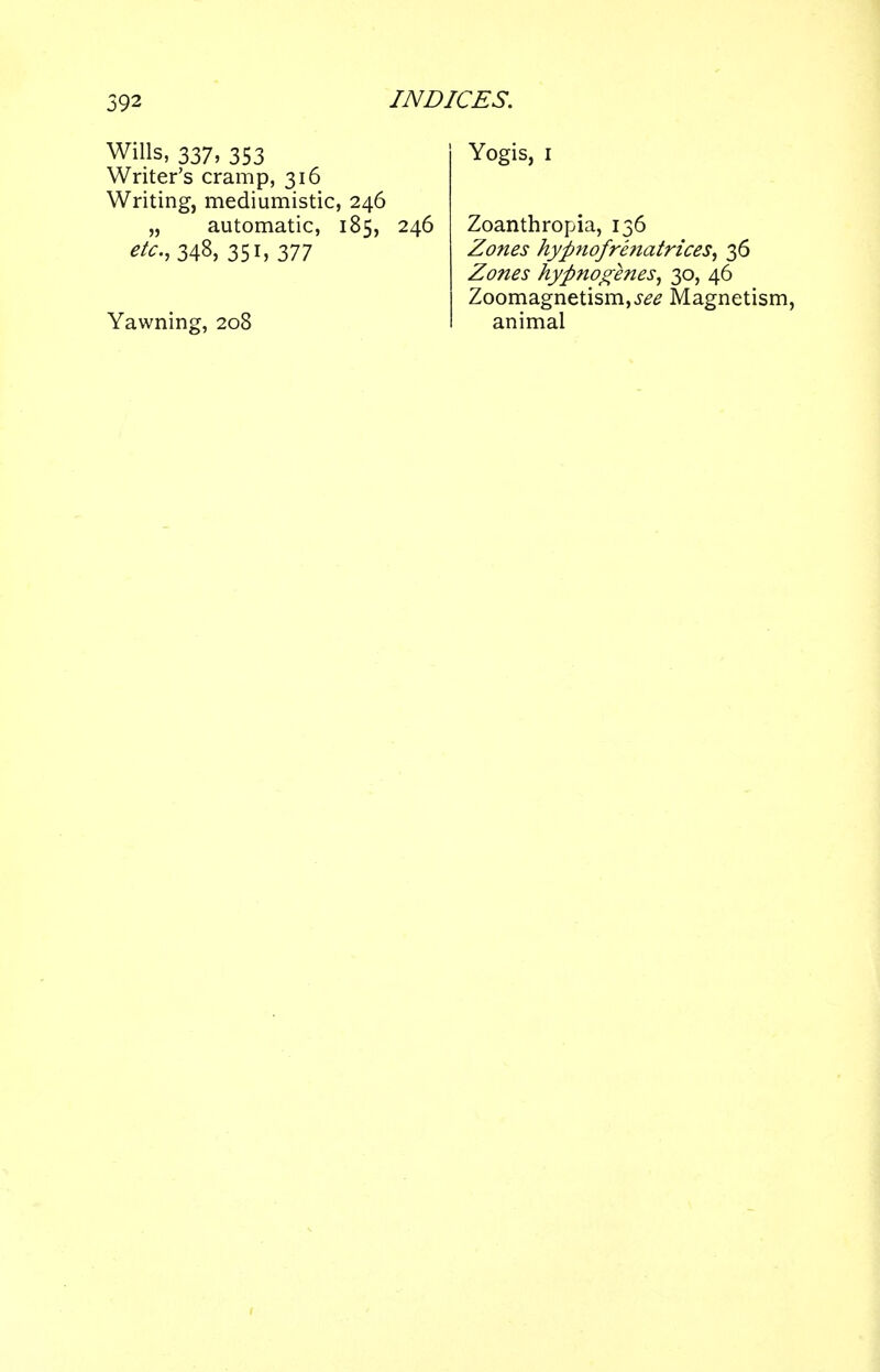 Wills, 337, 353 Writer's cramp, 316 Writing, mediumistic, 246 „ automatic, 185, 246 £^.,348,351,377 Yawning, 208 Yogis, 1 Zoanthropia, 136 Zones hypnoft-matrices, 36 Zones hyftnogenes, 30, 46 Zoomagnetism,^ Magnetism, animal