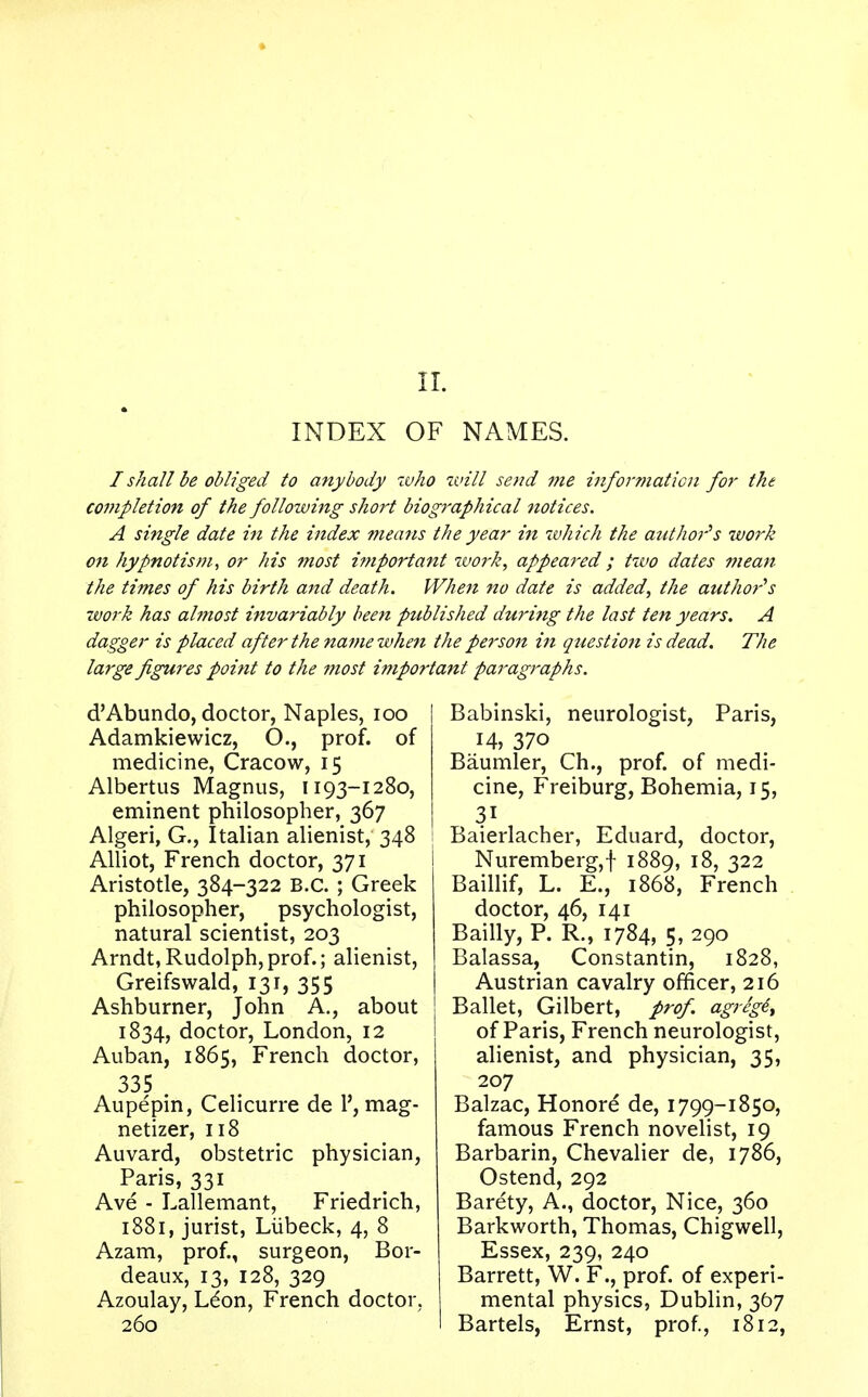 INDEX OF NAMES. I shall be obliged to anybody who will send me information for the completion of the following short biographical notices. A single date in the index means the year in which the author's work 011 hypnotism, or his most i??iportant work, appeared; two dates mean the times of his birth and death. When no date is added, the author's work has almost invariably been published during the last ten years. A dagger is placed after the name when the person in question is dead. The large figures point to the most important paragraphs. d'Abundo, doctor, Naples, 100 Adamkiewicz, O., prof, of medicine, Cracow, 15 Albertus Magnus, 1193-1280, eminent philosopher, 367 Algeri, G., Italian alienist, 348 Alliot, French doctor, 371 Aristotle, 384-322 B.C. ; Greek philosopher, psychologist, natural scientist, 203 Arndt,Rudolph,prof.; alienist, Greifswald, 131, 355 Ashburner, John A., about 1834, doctor, London, 12 Auban, 1865, French doctor, 335 Aupepin, Celicurre de 1', mag- netizer, 118 Auvard, obstetric physician, Paris, 331 Ave - Lallemant, Friedrich, 1881, jurist, Liibeck, 4, 8 Azam, prof., surgeon, Bor- deaux, 13, 128, 329 Azoulay, Ldon, French doctor, 260 Babinski, neurologist, Paris, 14, 37o Baumler, Ch., prof, of medi- cine, Freiburg, Bohemia, 15, Baierlacher, Eduard, doctor, Nuremberg,! 1889, 18, 322 Baillif, L. E., 1868, French doctor, 46, 141 Bailly, P. R., 1784, 5, 290 Balassa, Constantin, 1828, Austrian cavalry officer, 216 Ballet, Gilbert, prof. agregt, of Paris, French neurologist, alienist, and physician, 35, 207 Balzac, Honore de, 1799-1850, famous French novelist, 19 Barbarin, Chevalier de, 1786, Ostend, 292 Barety, A., doctor, Nice, 360 Barkworth, Thomas, Chigwell, Essex, 239, 240 Barrett, W. F., prof, of experi- mental physics, Dublin, 367 Bartels, Ernst, prof., 1812,