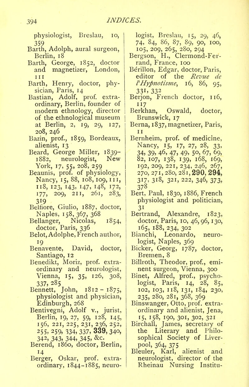 physiologist, Breslau, 10, 359 Barth, Adolph, aural surgeon, Berlin, 18 Barth, George, 1852, doctor and magnetizer, London, in Barth, Henry, doctor, phy- sician, Paris, 14 Bastian, Adolf, prof, extra- ordinary, Berlin, founder of modern ethnology, director 1 of the ethnological museum at Berlin, 2, 19, 29, 127, 208, 246 Bazin, prof., 1859, Bordeaux, alienist, 13 Beard, George Miller, 1839- 1882, neurologist, New York, 17, 55, 208, 259 Beaunis, prof, of physiology, Nancy, 15, 88, 108,109,111, 118, 123, 143, 147, 148, 172, 177, 209, 211, 261, 283, 319 Belfiore, Giulio, 1887, doctor, Naples, 158, 367, 368 Bellanger, Nicolas, 1854, I doctor, Paris, 336 Belot, Adolphe, French author, l9 Benavente, David, doctor, Santiago, 12 Benedikt, Moriz, prof, extra- ordinary and neurologist, Vienna, 15, 35, 126, 308, 337, 285 Bennett, John, 1812-1875, physiologist and physician, Edinburgh, 268 Bentivegni, Adolf v., jurist, Berlin, 19, 27, 59, 128, 145, 156, 221, 225, 231, 236, 252, 255, 259, 334, 337, 339, 340, 342, 343, 344, 345, &c. Berend, i860, doctor, Berlin, 14 Berger, Oskar, prof, extra- ordinary, 1844-1885, neuro- logist, Breslau, 15, 29, 46, 74, 84, 86, 87, 89, 90, 100, 105, 209, 265, 280, 294 Bergson, H., Clermond-Fer- rand, France, 100 Berillon, Edgar, doctor, Paris, editor of the Revue de VHyfinotisme, 16, 86, 95, 331, 332 Berjon, French doctor, 116, 117 Berkhan, Oswald, doctor, Brunswick, 17 Berna, 1837, magnetizer, Paris, Bernheim, prof, of medicine, Nancy, 15, 17, 27, 28, 33, 34, 39, 46, 47, 49> 5°, 67, 69, 82, 107, 138, 139, 168, 169, 192, 209, 221, 234, 246, 267, 270, 271,280,281,290, 294, 317, 318, 321, 222, 346, 373, 378 Bert, Paul, 1830, 1886, French physiologist and politician, 31 Bertrand, Alexandre, 1823, doctor, Paris, 10, 46,96,130, 165, 188, 234, 302 Bianchi, Leonardo, neuro- logist, Naples, 369 Bicker, Georg, 1787, doctor, Bremen, 8 Billroth, Theodor, prof., emi- nent surgeon, Vienna, 300 Binet, Alfred, prof., psycho- logist, Paris, 14, 28, 85, 102, 103, 118, 131, 184, 230, 235, 280, 281, 368, 369 Binswanger, Otto, prof, extra- ordinary and alienist, Jena, 15, 158, 190, 301, 302, 321 Birchall, James, secretary of the Literary and Philo- sophical Society of Liver- pool, 364, 375 Bleuler, Karl, alienist and neurologist, director of the Rheinau Nursing Institu-