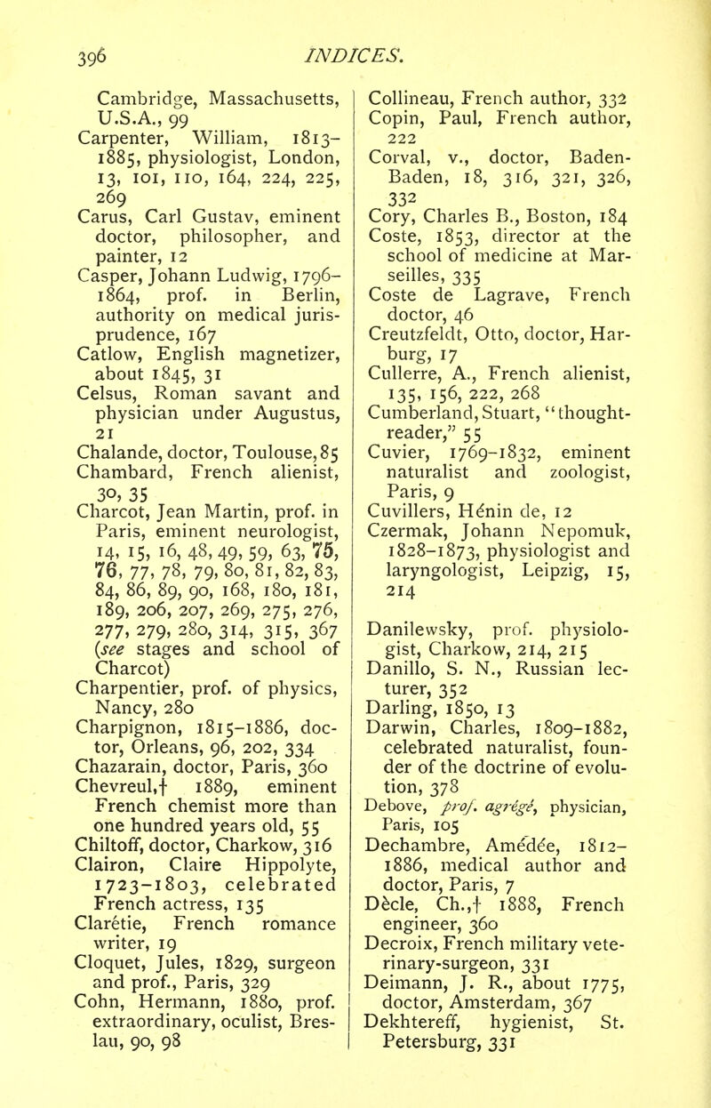 Cambridge, Massachusetts, U.S.A., 99 Carpenter, William, 1813- 1885, physiologist, London, 13, 101, no, 164, 224, 225, 269 Carus, Carl Gustav, eminent doctor, philosopher, and painter, 12 Casper, Johann Ludwig, 1796- 1864, prof. in Berlin, authority on medical juris- prudence, 167 Catlow, English magnetizer, about 1845, 31 Celsus, Roman savant and physician under Augustus, 21 Chalande, doctor, Toulouse, 85 Chambard, French alienist, 30, 35 Charcot, Jean Martin, prof, in Paris, eminent neurologist, 14, 15, 16, 48,49, 59, 63, 75, 76, 77, 78, 79. 80,81,82, 83, 84, 86, 89, 90, 168, 180, 181, 189, 206, 207, 269, 275, 276, 277, 279, 280, 314, 315, 367 (see stages and school of Charcot) Charpentier, prof, of physics, Nancy, 280 Charpignon, 1815-1886, doc- tor, Orleans, 96, 202, 334 Chazarain, doctor, Paris, 360 Chevreul.f 1889, eminent French chemist more than one hundred years old, 55 Chiltoff, doctor, Charkow, 316 Clairon, Claire Hippolyte, 1723-1803, celebrated French actress, 135 Claretie, French romance writer, 19 Cloquet, Jules, 1829, surgeon and prof., Paris, 329 Cohn, Hermann, 1880, prof. extraordinary, oculist, Bres- lau, 90, 98 Collineau, French author, 332 Copin, Paul, French author, 222 Corval, v., doctor, Baden- Baden, 18, 316, 321, 326, 332 Cory, Charles B., Boston, 184 Coste, 1853, director at the school of medicine at Mar- seilles, 335 Coste de Lagrave, French doctor, 46 Creutzfeldt, Otto, doctor, Har- burg, 17 Cullerre, A., French alienist, 135, 156, 222, 268 Cumberland,Stuart, thought- reader, 55 Cuvier, 1769-1832, eminent naturalist and zoologist, Paris, 9 Cuvillers, Henin de, 12 Czermak, Johann Nepomuk, 1828-1873, physiologist and laryngologist, Leipzig, 15, 214 Danilewsky, prof, physiolo- gist, Charkow, 214, 215 Danillo, S. N., Russian lec- turer, 352 Darling, 1850, 13 Darwin, Charles, 1809-1882, celebrated naturalist, foun- der of the doctrine of evolu- tion, 378 Debove, prof, agrege, physician, Paris, 105 Dechambre, Amede'e, 1812- 1886, medical author and doctor, Paris, 7 Decle, Ch.,f 1888, French engineer, 360 Decroix, French military vete- rinary-surgeon, 331 Deimann, J. R., about 1775, doctor, Amsterdam, 367 Dekhtereff, hygienist, St. Petersburg, 331