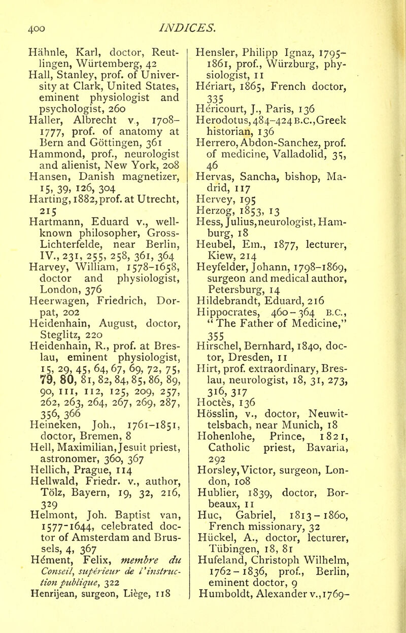 Hahnle, Karl, doctor, Reut- lingen, Wiirtemberg, 42 Hall, Stanley, prof, of Univer- sity at Clark, United States, eminent physiologist and psychologist, 260 Haller, Albrecht v, 1708- 1777, prof, of anatomy at Bern and Gottingen, 361 Hammond, prof., neurologist and alienist, New York, 208 Hansen, Danish magnetizer, 15, 39> 126, 304 Harting, 1882, prof, at Utrecht, 215 Hartmann, Eduard v., well- known philosopher, Gross- Lichterfelde, near Berlin, IV., 231, 255, 258, 361, 364 Harvey, William, 1578-1658, doctor and physiologist, London, 376 Heerwagen, Friedrich, Dor- pat, 202 Heidenhain, August, doctor, Steglitz, 220 Heidenhain, R., prof, at Bres- lau, eminent physiologist, 15, 29, 45, 64, 67, 69, 72, 75, 79, 80, 81,82,84,85,86, 89, 90, in, 112, 125, 209, 257, 262, 263, 264, 267, 269, 287, 356, 366 Heineken, Joh., 1761-1851, doctor, Bremen, 8 Hell, Maximilian, Jesuit priest, astronomer, 360, 367 Hellich, Prague, 114 Hellwald, Friedr. v., author, Tolz, Bayern, 19, 32, 216, 329 Helmont, Joh. Baptist van, 1577-1644, celebrated doc- tor of Amsterdam and Brus- sels, 4, 367 _ Hdment, Felix, membre du Conseil, superieur de l'instruc- tion publique, 322 Henrijean, surgeon, Liege, 118 Hensler, Philipp Ignaz, 1795- 1861, prof., Wiirzburg, phy- siologist, 11 HeViart, 1865, French doctor, 335 Hericourt, J., Paris, 136 Herodotus, 484-424 B.C.,Greek historian, 136 Herrero, Abdon-Sanchez, prof. of medicine, Valladolid, 31;, 46 Hervas, Sancha, bishop, Ma- drid, 117 Llervey, 195 Herzog, 1853, 13 Hess, Julius,neurologist, Ham- burg, 18 Heubel, Em., 1877, lecturer, Kiew, 214 Heyfelder, Johann, 1798-1869, surgeon and medical author, Petersburg, 14 Hildebrandt, Eduard, 216 Hippocrates, 460-364 B.C.,  The Father of Medicine, 355 Hirschel, Bernhard, 1840, doc- tor, Dresden, 11 Hirt, prof, extraordinary, Bres- lau, neurologist, 18, 31, 273, 316,317 Hoctes, 136 Hosslin, v., doctor, Neuwit- telsbach, near Munich, 18 Hohenlohe, Prince, 1821, Catholic priest, Bavaria, 292 Horsley,Victor, surgeon, Lon- don, 108 Hublier, 1839, doctor, Bor- beaux, 11 Hue, Gabriel, 1813-1860, French missionary, 32 Hiickel, A., doctor, lecturer, Tubingen, 18, 81 Hufeland, Christoph Wilhelm, 1762-1836, prof., Berlin, eminent doctor, 9 Humboldt, Alexander v.,1769-