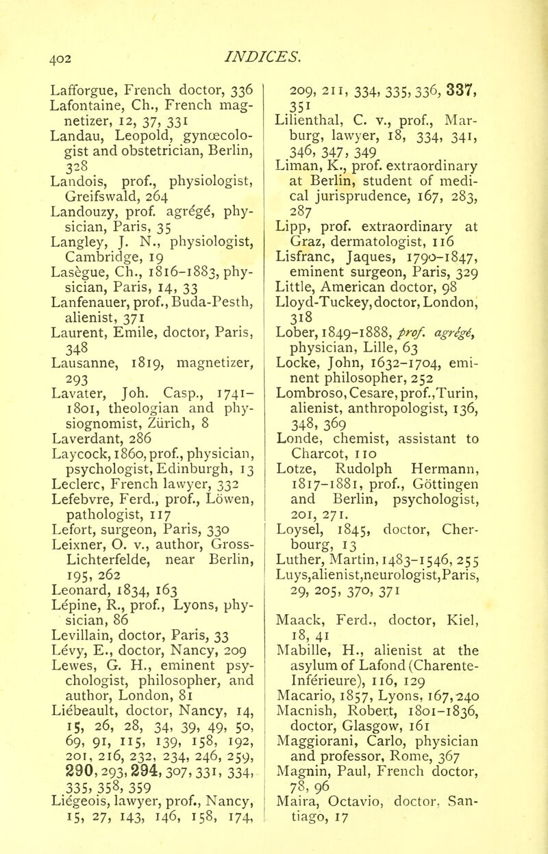 Lafforgue, French doctor, 336 Lafontaine, Ch., French mag- netizer, 12, 37, 331 Landau, Leopold, gynaecolo- gist and obstetrician, Berlin, 3^-3 . . Landois, prof., physiologist, Greifswald, 264 Landouzy, prof, agre'ge', phy- sician, Paris, 35 Langley, J. N., physiologist, Cambridge, 19 Lasegue, Ch., 1816-1883, phy- sician, Paris, 14, 33 Lanfenauer, prof., Buda-Pesth, alienist, 371 Laurent, Emile, doctor, Paris, 348 Lausanne, 1819, magnetizer, 293 Lavater, Joh. Casp., 1741- 1801, theologian and phy- siognomist, Zurich, 8 Laverdant, 286 Laycock, i860, prof, physician, psychologist, Edinburgh, 13 Leclerc, French lawyer, 332 Lefebvre, Ferd., prof., Lowen, pathologist, 117 Lefort, surgeon, Paris, 330 Leixner, O. v., author, Gross- Lichterfelde, near Berlin, 195, 262 Leonard, 1834, 163 Lepine, R., prof., Lyons, phy- sician, 86 Levillain, doctor, Paris, 33 Levy, E., doctor, Nancy, 209 Lewes, G. H., eminent psy- chologist, philosopher, and author, London, 81 Liebeault, doctor, Nancy, 14, 15, 26, 28, 34, 39, 49, 50, 69, 91, 115, 139, 158, 192, 201, 216, 232, 234, 246, 259, 290,293,294,3o7,33i» 334, 335, 358, 359 Liegeois, lawyer, prof., Nancy, 15, 27, 143, 146, 158, 174, 209, 211, 334, 335,336, 337, 35i Lilienthal, C. v., prof., Mar- burg, lawyer, 18, 334, 341, 346, 347, 349 Liman, K., prof, extraordinary at Berlin, student of medi- cal jurisprudence, 167, 283, 287 Lipp, prof, extraordinary at Graz, dermatologist, 116 Lisfranc, Jaques, 1790-1847, eminent surgeon, Paris, 329 Little, American doctor, 98 Lloyd-Tuckey, doctor, London, 3i8 Lober, 1849-1888, prof. agreg6> physician, Lille, 63 Locke, John, 1632-1704, emi- nent philosopher, 252 Lombroso, Cesare, prof.,Turin, alienist, anthropologist, 136, 348, 369 Londe, chemist, assistant to Charcot, no Lotze, Rudolph Hermann, 1817-1881, prof., Gottingen and Berlin, psychologist, 201, 271. Loysel, 1845, doctor, Cher- bourg, 13 Luther, Martin, 1483-1546, 255 Luys,alienist,neurologist,Paris, 29, 205, 370, 371 Maack, Ferd., doctor, Kiel, 18, 41 Mabille, H., alienist at the asylum of Lafond (Charente- Inferieure), 116, 129 Macario, 1857, Lyons, 167,240 Macnish, Robert, 1801-1836, doctor, Glasgow, 161 Maggiorani, Carlo, physician and professor, Rome, 367 Magnin, Paul, French doctor, 78, 96 I Maira, Octavio, doctor, San- tiago, 17