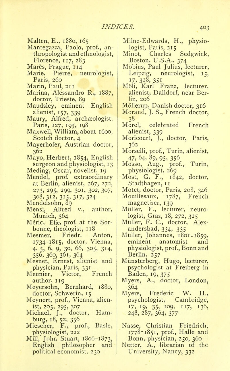 Malten, E., 1880, 165 Mantegazza, Paolo, prof., an- thropologist and ethnologist, Florence, 117, 283 Mares, Prague, 114 Marie, Pierre, neurologist, Paris, 260 Marin, Paul, 211 Marina, Alessandro R., 1887, doctor, Trieste, 89 Maudsley, eminent English alienist, 157, 339 Maury, Alfred, archaeologist, Paris, 127, 195, 198 Maxwell, William, about 1600, Scotch doctor, 4 Mayerhofer, Austrian doctor, 362 Mayo, Herbert, 1854, English surgeon and physiologist, 13 Meding, Oscar, novelist, 19 Mendel, prof, extraordinary at Berlin, alienist, 267, 272, 273. 295, 299, 301, 302, 307, 308,312,315,317, 324 Mendelsohn, 89 Mensi, Alfred v., author, Munich, 364 Mdric, Elie, prof, at the Sor- bonne, theologist, 118 Mesmer, Friedr. Anton, 1734-1815, doctor, Vienna, 4, 5, 6, 9, 30, 66, 305, 314, 356, 360, 361, 364 Mesnet, Ernest, alienist and physician, Paris, 331 Meunier, Victor, French author, 119 Meyersohn, Bernhard, 1880, doctor, Schwerin, 15 Meynert, prof., Vienna, alien- ist, 205, 295, 307 Michael, J., doctor, Ham- burg, 18, 52, 356 Miescher, F., prof., Basle, physiologist, 222 Mill, John Stuart, 1806-1873, English philosopher and political economist, 230 Milne-Edwards, H., physio- logist, Paris, 215 Minot, Charles Sedgwick, Boston, U.S.A., 374 Mobius, Paul Julius, lecturer, Leipzig, neurologist, 15, 17, 328, 351 Moli, Karl Franz, lecturer, alienist, Dalldorf, near Ber- lin, 206 Mollerup, Danish doctor, 316 Morand, J. S., French doctor, 38 Morel, celebrated French alienist, 339 Moricourt, J., doctor, Paris, 362 Morselli, prof., Turin, alienist, 47, 64, 89, 95, 356 Mosso, Aug., prof., Turin, physiologist, 269 Most, G. F., 1842, doctor, Stadthagen, 11 Motet, doctor, Paris, 208, 346 Mouillesaux, 1787, French magnetizer, 139 Muller, F., lecturer, neuro- | logist, Graz, 18, 272, 325 I Muller, F. C, doctor, Alex- I andersbad, 334, 335 J Muller, Johannes, 1801-1859, i eminent anatomist and physiologist, prof., Bonn and Berlin, 257 Miinsterberg, Hugo, lecturer, psychologist at Freiberg in Baden, 19, 375 Myers, A., doctor, London, 364 I Myers, Frederic W. H., psychologist, Cambridge, 17, 19, 35, 109, 117, 136, 248, 287, 364, 377 Nasse, Christian Friedrich, 1778-1851, prof., Halle and Bonn, physician, 250, 360 Netter, A., librarian of the University, Nancy, 332
