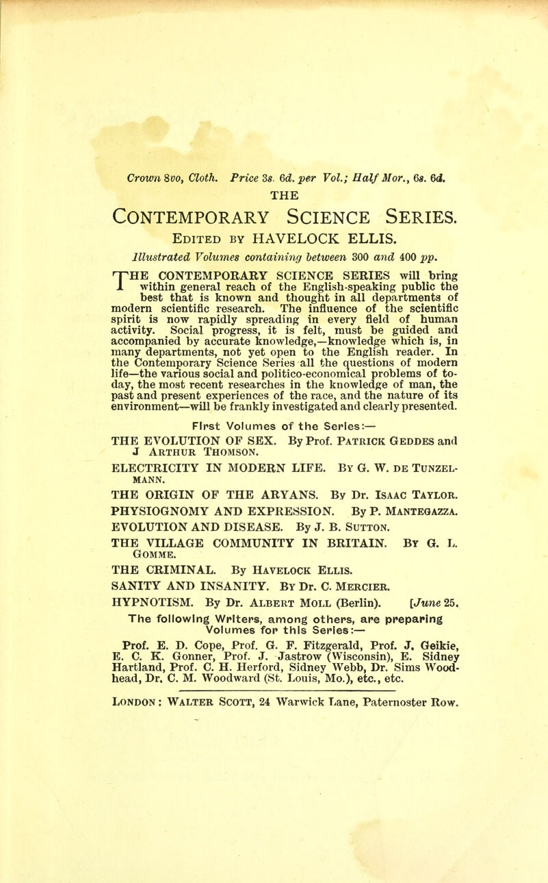 Crown 8vo, Cloth. Price 3s. 6d. per Vol.; Half Mor., 6s. Qd. THE Contemporary Science Series. Edited by HAVELOCK ELLIS. Illustrated Volumes containing between 300 and 400 pp. THE CONTEMPORARY SCIENCE SERIES will bring within general reach of the English-speaking public the best that is known and thought in all departments of modern scientific research. The influence of the scientific spirit is now rapidly spreading in every field of human activity. Social progress, it is felt, must be guided and accompanied by accurate knowledge,—knowledge which is, in many departments, not yet open to the English reader. In the Contemporary Science Series all the questions of modern life—the various social and politico-economical problems of to- day, the most recent researches in the knowledge of man, the past and present experiences of the race, and the nature of its environment—will be frankly investigated and clearly presented. First Volumes of the Series:— THE EVOLUTION OF SEX. By Prof. PATRICK GEDDES and J Arthur Thomson. ELECTRICITY IN MODERN LIFE. By G. W. de Tunzel- MANN. THE ORIGIN OF THE ARYANS. By Dr. ISAAC TAYLOR. PHYSIOGNOMY AND EXPRESSION. By P. MANTEGAZZA. EVOLUTION AND DISEASE. By J. B. SUTTON. THE VILLAGE COMMUNITY IN BRITAIN. BY G. L. GOMME. THE CRIMINAL. By HAVELOCK ELLIS. SANITY AND INSANITY. By Dr. C. Mercier. HYPNOTISM. By Dr. Albert Moll (Berlin). [June 25. The following Writers, among others, are preparing Volumes for this Series:— Prof. E. D. Cope, Prof. G. F. Fitzgerald, Prof. J. Geikie, E. C. K. Gonner, Prof. J. Jastrow (Wisconsin), E. Sidney Hartland, Prof. C. H. Herford, Sidney Webb, Dr. Sims Wood- head, Dr. C. M. Woodward (St. Louis, Mo.), etc., etc.