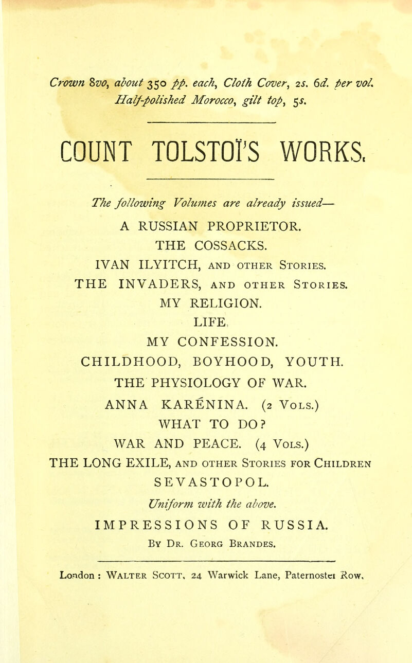 Crown Svo, about 350 pp. each, Cloth Cover, 2s. 6d. per vol. Half-polished Morocco, gilt top, $s. COUNT TOLSTOI'S WORKS, The following Volumes are already issued— A RUSSIAN PROPRIETOR. THE COSSACKS. IVAN ILYITCH, and other Stories. THE INVADERS, and other Stories. MY RELIGION. LIFE, MY CONFESSION. CHILDHOOD, BOYHOOD, YOUTH. THE PHYSIOLOGY OF WAR. ANNA KARENINA. (2 Vols.) WHAT TO DO? WAR AND PEACE. (4 Vols.) THE LONG EXILE, and other Stories for Children SEVASTOPOL. Uniform ivith the above. IMPRESSIONS OF RUSSIA. By Dr. Georg Brandes.