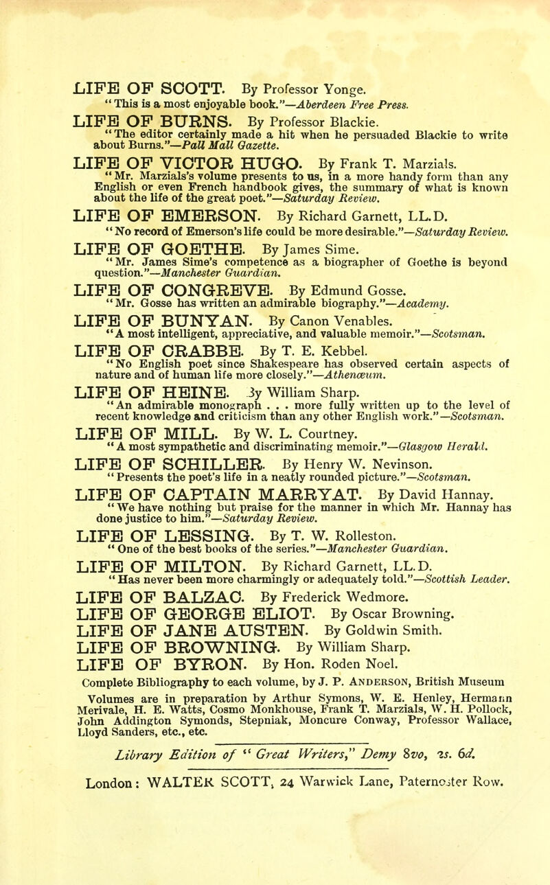 LIFE OP SCOTT. By Professor Yonge. 44 This is a most enjoyable book.—Aberdeen Free Press. LIFE OF BURNS. By Professor Blackie. The editor certainly made a hit when he persuaded Blackie to write about Burns.—Pall Mall Gazette. LIFE OF VICTOR HUGO- By Frank T. Marzials. 44 Mr. Marzials's volume presents to us, in a more handy form than any English or even French handbook gives, the summary of what is known about the life of the great poet.—Saturday Review. LIFE OF EMERSON. By Richard Garnett, LL.D. No record of Emerson's life could be more desirable.—Saturday Review. LIFE OF GOETHE. By James Sime. 44 Mr. James Sime's competence as a biographer of Goethe is beyond question.—Manchester Guardian. LIFE OF CONGREVE. By Edmund Gosse. 44 Mr. Gosse has written an admirable biography.—Academy. LIFE OF BUNYAN. By Canon Venables. 44 A most intelligent, appreciative, and valuable memoir.—Scotsman. LIFE OF CRABBE. By T. E. Kebbel. 44 No English poet since Shakespeare has observed certain aspects of nature and of human life more closely.—Athenaeum. LIFE OF HEINE. 3y William Sharp. 44 An admirable monograph . . . more fully written up to the level of recent knowledge and criticism than any other English work.— Scotsman. LIFE OF MILL. By W. L. Courtney. 44 A most sympathetic and discriminating memoir.—Glasgow Herald. LIFE OF SCHILLER. By Henry W. Nevinson.  Presents the poet's life in a neatly rounded picture.—Scotsman. LIFE OF CAPTAIN MARRY AT. By David Hannay. 44 We have nothing but praise for the manner in which Mr. Hannay has done justice to him.—Saturday Review. LIFE OF LESSING. By T. W. Rolleston. 44 One of the best books of the series.—Manchester Guardian. LIFE OF MILTON. By Richard Garnett, LL.D. 44 Has never been more charmingly or adequately told.—Scottish Leader. LIFE OF BALZAC. By Frederick Wedmore. LIFE OF GEORGE ELIOT. By Oscar Browning. LIFE OF JANE AUSTEN. By Goldwin Smith. LIFE OF BROWNING. By William Sharp. LIFE OF BYRON. By Hon. Roden Noel. Complete Bibliography to each volume, by J. P. Anderson, British Museum Volumes are in preparation by Arthur Symons, W. E. Henley, Hermann Merivale, H. E. Watts, Cosmo Monkhouse, Frank T. Marzials, W. H. Pollock, John Addington Symonds, Stepniak, Moncure Conway, Professor Wallace, Lloyd Sanders, etc., etc. Library Edition of  Great Writers Demy 8vo, 2s. 6d.