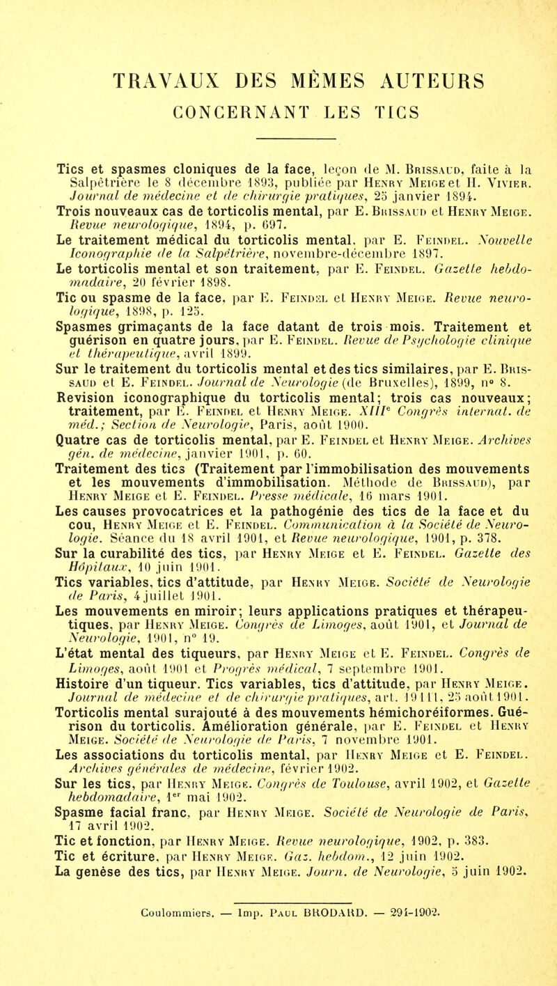 TRAVAUX DES MEMES AUTEURS GONGERNANT LES TIGS Tics et spasmes cloniques de la face, lecon de M. Brissaud, faite a la Salpetriere le 8 decembre 1893, publiee par Henry MEioEet H. Vivier. Journal de medecine et de chirurgie pratiques, 25 janvier 1894. Trois nouveaux cas de torticolis mental, par E. Brissaud et Henry Meige. Revue neuroiogique, 1894, p. 697. Le traitement medical du torticolis mental, par E. Felndel. Xouvelle Iconographie de la Salpe'triere, novembre-decembre 1897. Le torticolis mental et son traitement, par E. Feindel. Gazette hebdo- madaire, 20 fevrier 1898. Tic ou spasme de la face, par E. Feindel et Henry Meige. Revue neuro- iogique, 1898, p. 125. Spasmes grimacants de la face datant de trois mois. Traitement et guerison en quatre jours, par E. Feindel. Revue de Psychologie clinique et therapeutique, avril 1899. Sur le traitement du torticolis mental etdestics similaires, par E. Bris- saud et E. Feindel. Journal de Xeurologie (de Bruxelles), 1899, n° 8. Revision iconographique du torticolis mental; trois cas nouveaux; traitement, par E. Feindel et Henry Meige. XHIe Congres internal, de med.; Section de Xeurologie, Paris, aout 1900. Quatre cas de torticolis mental, par E. Feindel et Henry Meige. Archives gen. de medecine, janvier 1901, p. 60. Traitement des tics (Traitement par Timmobilisation des mouvements et les mouvements d'immobilisation. Metliode de Brissaud), par Henry Meige et E. Feindel. Presse medicate, 16 mars 1901. Les causes provocatrices et la pathogenie des tics de la face et du cou, Henry Meige et E. Feindel. Communication a la Societe de Xeuro- logie. Seance du 18 avril 1901, et Revue neuroiogique, 1901, p. 378. Sur la curabilite des tics, par Henry Meige et E. Feindel. Gazette des Hdpitau.r, 10 juin 1901. Tics variables, tics d'attitude, par Henry Meige. Societe de Xeurologie de Paris, 4 juillet 1901. Les mouvements enmiroir; leurs applications pratiques et therapeu- tiques, par Henry Meige. Congres de Limoges, aout 1901, et Journal de Xeurologie, 1901, n° 19. L'etat mental des tiqueurs, par Henry Meige ct E. Feindel. Congres de Limoges, aout 1901 et Progres medical, 7 septembre 1901. Histoire d'un tiqueur. Tics variables, tics d'attitude, par Henry Meige. Journal de medecine et de chirurgie pratiques, art. 19111, 25 aout 1901. Torticolis mental surajoute a des mouvements hemichoreiformes. Gue- rison du torticolis. Amelioration generale, par E. Feindel et Henry Meige. Societe de Xeurologie de Paris, 7 novembre 1901. Les associations du torticolis mental, par Henry Meige et E. Feindel. Arcliives generates de medecine, fevrier 1902. Sur les tics, par Henry Meige. Congres de Toulouse, avril 1902, et Gazette hebdomadaire, ler mai 1902. Spasme facial franc, par Henry Meige. Societe de Xeurologie de Paris* 17 avril 1902. Tic et fonction, par Henry Meige. Revue neuroiogique, 1902, p. 383. Tic et ecriture, par Henry Meigk. Gaz. hebdom., 12 juin 1902. La genese des tics, par Henry Meige. Journ. de Xeurologie, 5 juin 1902. Coulommiers. — Imp. Paul I3H.ODAKD. — 291-190-2.