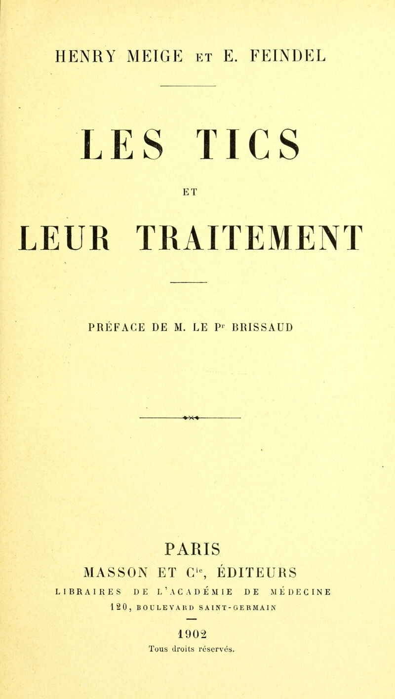 HENRY MEIGE et E. FEINDEL LES TICS ET LEUR TRAITEMENT PREFACE DE M. LE P1 BRISSAUD PARIS MAS SOX ET Gie, EDIT EUR S LIBRAIRES DE L ' AC A DEM IE DE MEDEGINE 120, BOULEVARD SAINT-GERMAIN 1902 Tous droits reserves.