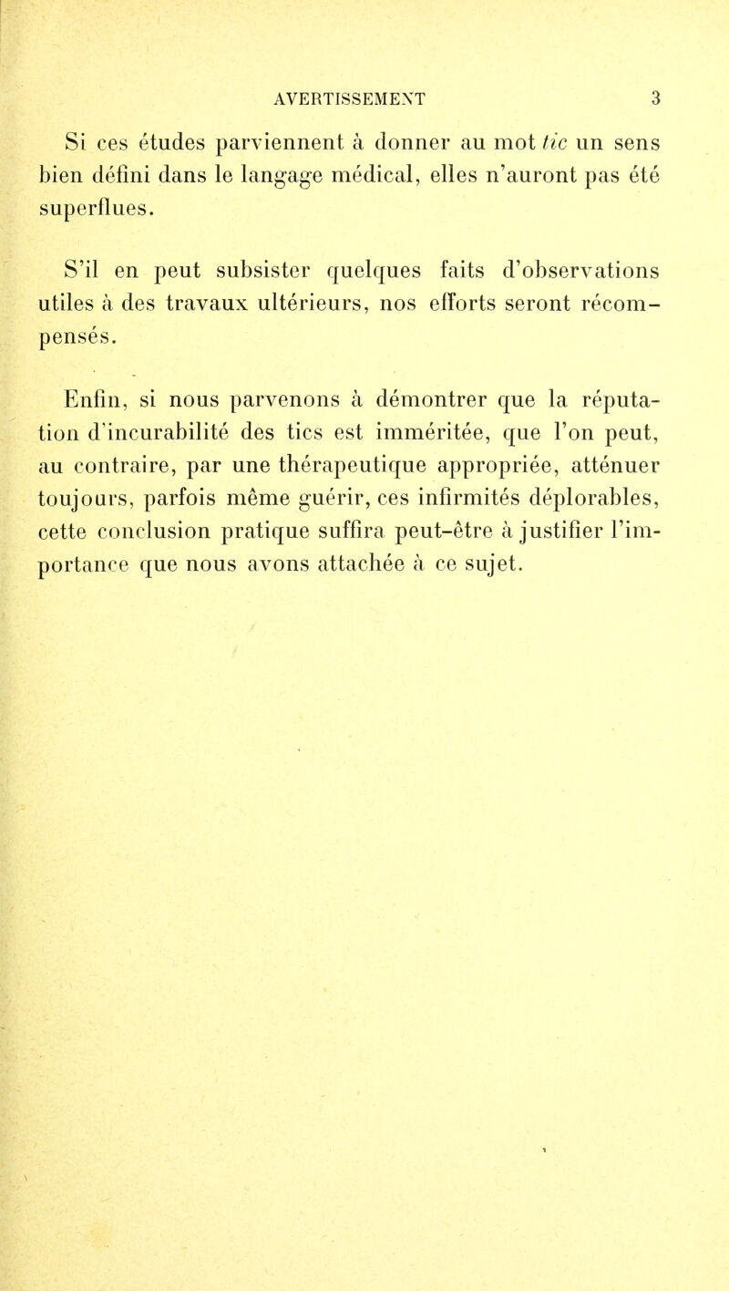 Si ces etudes parviennent a donner au mot tic un sens bien defini dans le langage medical, elles n'auront pas ete superflues. S'il en peut subsister quelques faits d'observations utiles a des travaux ulterieurs, nos efforts seront recom- penses. Enfin, si nous parvenons a demontrer que la reputa- tion d'incurabilite des tics est immeritee, que Ton peut, au contraire, par une therapeutique appropriee, attenuer toujours, parfois meme guerir, ces infirmites deplorables, cette conclusion pratique suffira peut-etre a justifier l'im- portanee que nous avons attachee a ce sujet.