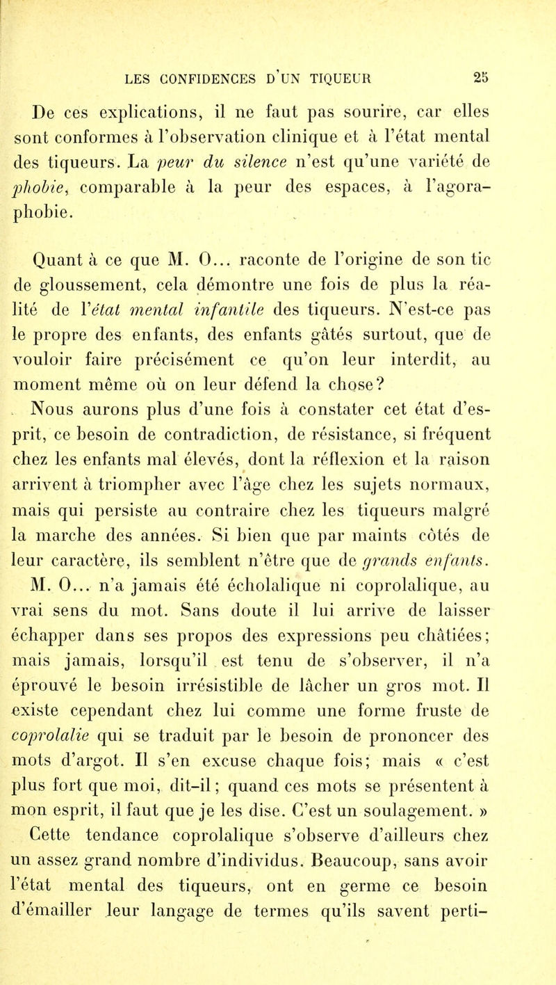 De ces explications, il ne faut pas sourire, car elles sont conformes a l'observation clinique et a l'etat mental des tiqueurs. La peur du silence n'est qu'une variete de ph'obiei comparable a la peur des espaces, a I'agora- phobie. Quant a ce que M. 0... raconte de l'origine de son tic de gloussement, cela demontre une fois de plus la rea- lite de Yetat mental infantile des tiqueurs. N'est-ce pas le propre des enfants, des enfants gates surtout, que de vouloir faire precisement ce qu'on leur interdit, au moment meme oil on leur defend la chose? Nous aurons plus d'une fois a constater cet etat d'es- prit, ce besoin de contradiction, de resistance, si frequent chez les enfants mal eleves, dont la reflexion et la raison arrivent a triompher avec l'age chez les sujets normaux, mais qui persiste au contraire chez les tiqueurs malgre la marche des annees. Si bien que par maints cotes de leur caractere, ils semblent n'etre que de grands, enfants. M. 0... n'a jamais ete echolalique ni coprolalique, au vrai sens du mot. Sans doute il lui arrive de laisser echapper dans ses propos des expressions peu ehatiees; mais jamais, lorsqu'il est tenu de s'observer, il n'a eprouve le besoin irresistible de lacher un gros mot. II existe cependant chez lui comme une forme fruste de coprolalie qui se traduit par le besoin de prononcer des mots d'argot. II s'en excuse chaque fois; mais « c'est plus fort que moi, dit-il; quand ces mots se presentent a mon esprit, il faut que je les dise. C'est un soulagement. » Cette tendance coprolalique s'observe d'ailleurs chez un assez grand nombre d'individus. Beaucoup, sans avoir l'etat mental des tiqueurs, ont en germe ce besoin d'emailler leur langage de termes qu'ils savent perti-