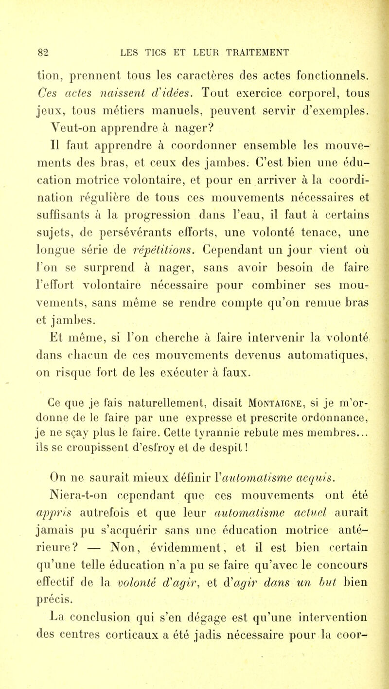 tion, prennent tous les caracteres des actes fonctionnels. Ces actes naissent d'idees. Tout exercice corporel, tous jeux, tous metiers manuels, peuvent servir d'exemples. Veut-on apprendre a nager? II faut apprendre a coordonner ensemble les mouve- ments des bras, et ceux des jambes. C'est bien une edu- cation motriee volontaire, et pour en arriver a la coordi- nation reguliere de tous ces mouvements necessaires et suffisants a la progression dans Feau, il faut a certains sujets, de perseverants efforts, une volonte tenace, une longue serie de repetitions. Cependant un jour vient oil Ton se surprend a nager, sans avoir besoin de faire Feffort volontaire necessaire pour combiner ses mou- vements, sans meme se rendre compte qu'on remue bras et jambes. Et meme, si Ton cherche a faire intervenir la volonte dans chacun de ces mouvements devenus automatiques, on risque fort de les executer a faux. Ge que je fais naturellement, disait Montaigne, si je m1or- donne de le faire par une expresse et prescrite ordonnance, je ne scay plus le faire. Cette tyrannie rebute mes membres... ils se croupissent d'esfroy et de despit! On ne saurait mieux definir Yautomatisme acquis. Niera-t-on cependant que ces mouvements ont ete appris autrefois et que leur automatisme actuel aurait jamais pu s'acquerir sans une education motriee ante- rieure ? — Non, evidemment, et il est bien certain qu'une telle education n'a pu se faire qu'avec le concours effectif de la volonte d'agir, et d'agir dans un but bien precis. La conclusion qui s'en degage est qu'une intervention des centres corticaux a ete jadis necessaire pour la coor-