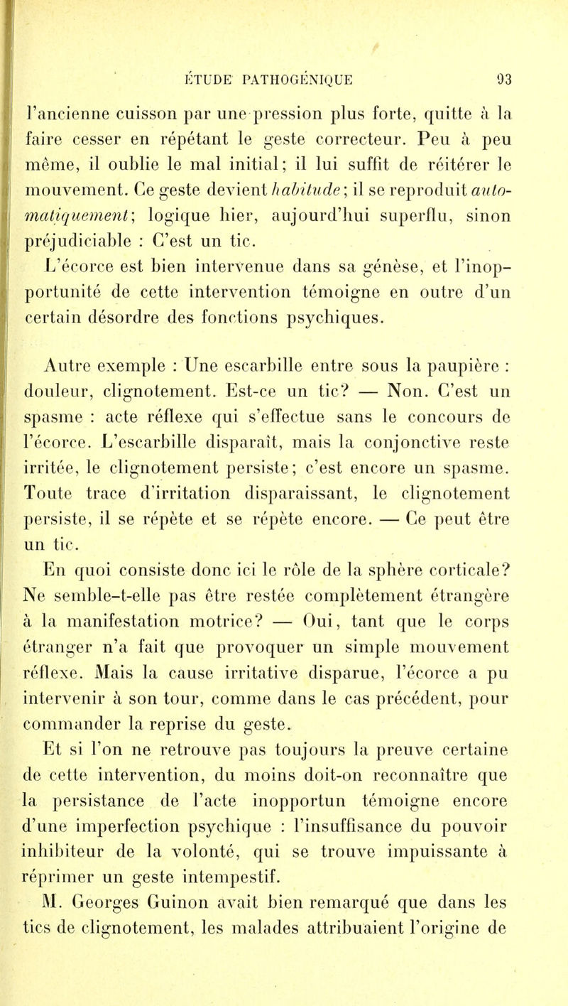 l'ancienne cuisson par une pression plus forte, quitte a la faire cesser en repetant le geste correcteur. Peu a peu raeme, il oublie le mal initial; il lui suffit de reiterer le mouvement. Ce geste devient habitude; il se reproduit aulo- matiquement; logique hier, aujourd'hui superflu, sinon prejudiciable : C'est un tic. L'ecorce est bien intervenue dans sa genese, et l'inop- portunite de cette intervention temoigne en outre d'un certain desordre des fonctions psychiques. Autre exemple : Une escarbille entre sous la paupiere : douleur, clignotement. Est-ce un tic? — Non. C'est un spasme : acte reflexe qui s'elfectue sans le concours de l'ecorce. L'escarbille disparait, mais la conjonctive reste irritee, le clignotement persiste; c'est encore un spasme. Toute trace d'irritation disparaissant, le clignotement persiste, il se repete et se repete encore. — Ge peut etre un tic. En quoi consiste done ici le role de la sphere corticale? Ne semble-t-elle pas etre restee completement etrangere a la manifestation motrice? — Oui, tant que le corps etranger n'a fait que provoquer un simple mouvement reflexe. Mais la cause irritative disparue, Tecorce a pu intervenir a son tour, comme dans le cas precedent, pour commander la reprise du geste. Et si Ton ne retrouve pas toujours la preuve certaine de cette intervention, du moins doit-on reconnaitre que la persistance de Facte inopportun temoigne encore d'une imperfection psychique : l'insuffisance du pouvoir mhibiteur de la volonte, qui se trouve impuissante a reprimer un geste intempestif. M. Georges Guinon avait bien remarque que dans les tics de clignotement, les malades attribuaient l'origine de