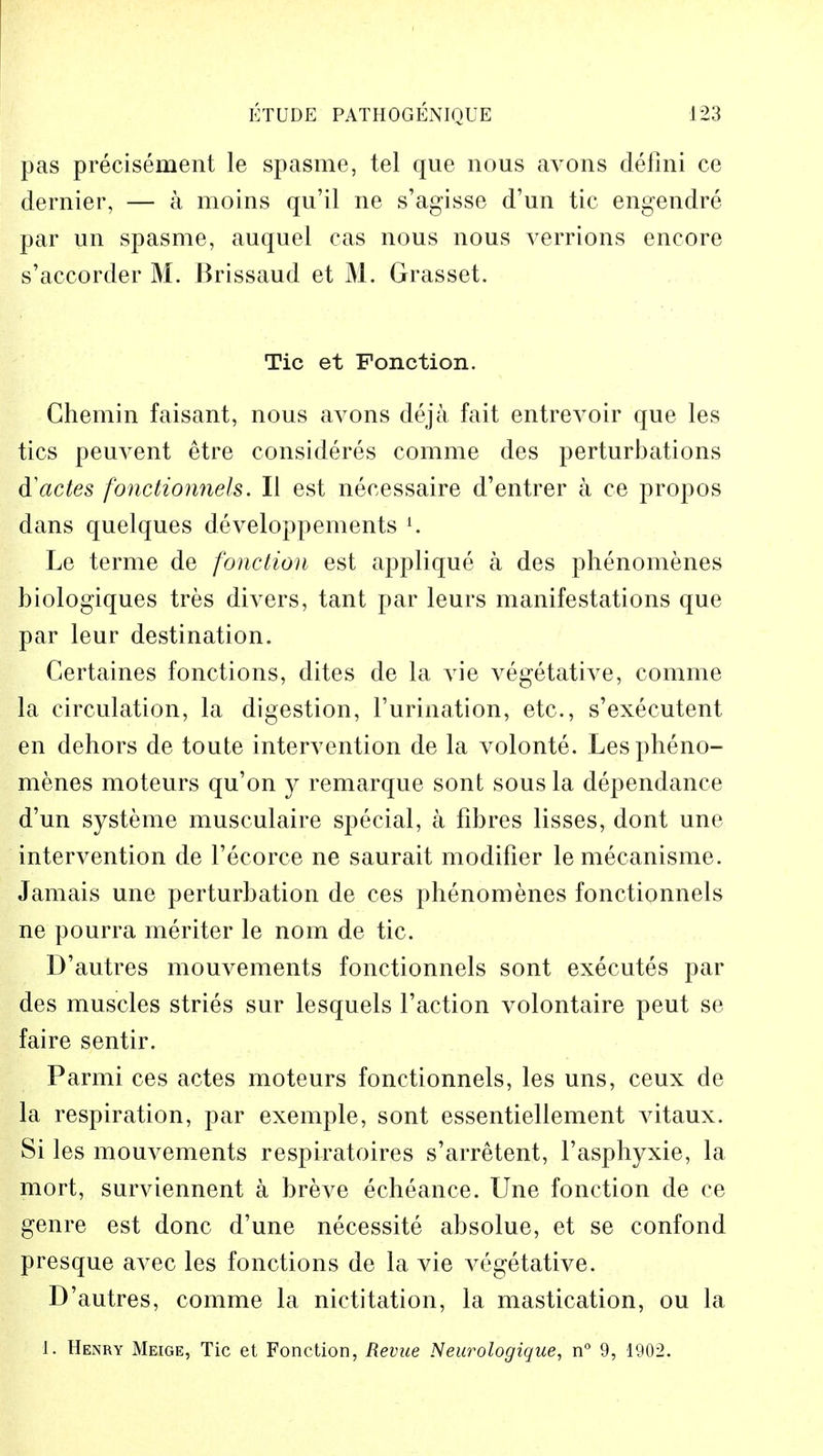 pas precisement le spasme, tel que nous avons defini ce dernier, — a moins qu'il ne s'agisse d'un tic engendre par un spasme, auquel cas nous nous verrions encore s'accorder M. Brissaud et M. Grasset. Tic et Fonction. Chemin faisant, nous avons deja fait entrevoir que les tics peuvent etre considered comme des perturbations d'actes fonctionnels. II est necessaire d'entrer a ce propos dans quelques developpements l. Le terme de fonction est applique a des phenomenes biologiques tres divers, tant par leurs manifestations que par leur destination. Certaines fonctions, dites de la vie vegetative, comme la circulation, la digestion, l'urination, etc., s'exeeutent en dehors de toute intervention de la volonte. Les pheno- menes moteurs qu'on y remarque sont sous la dependance d'un systeme musculaire special, a fibres lisses, dont une intervention de l'ecorce ne saurait modifier le mecanisme. Jamais une perturbation de ces phenomenes fonctionnels ne pourra meriter le nom de tic. D'autres mouvements fonctionnels sont executes par des muscles stries sur lesquels Taction volontaire peut se faire sentir. Parmi ces actes moteurs fonctionnels, les uns, ceux de la respiration, par exemple, sont essentiellement vitaux. Si les mouvements respiratoires s'arretent, l'asphyxie, la mort, surviennent a breve echeance. Une fonction de ce genre est done d'une necessite absolue, et se confond presque avec les fonctions de la vie vegetative. D'autres, comme la nictitation, la mastication, ou la 1. Henry Meige, Tic et Fonction, Revue Neurologique, n° 9, 1902.