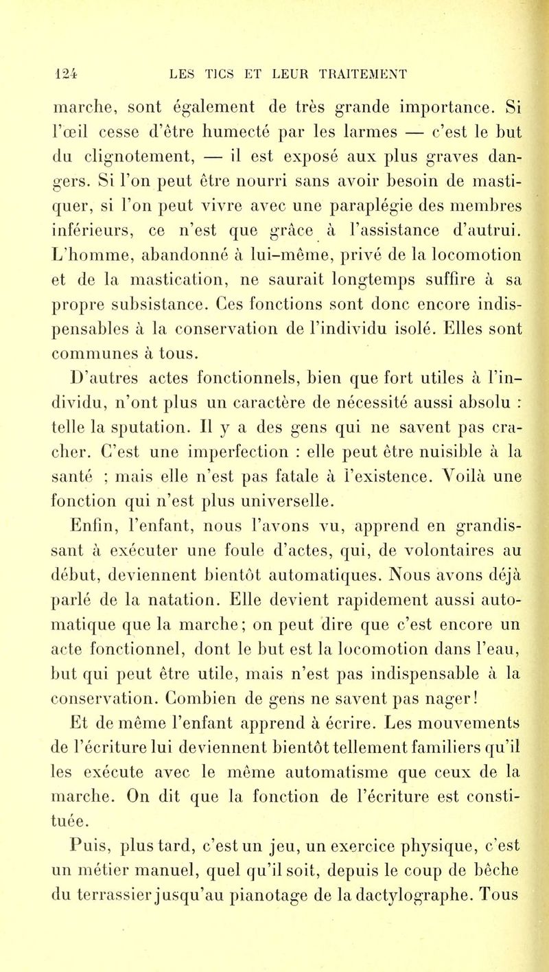 marche, sont egalement de tres grande importance. Si Fceil cesse d'etre humecte par les larmes — c'est le but da clignotement, — il est expose aux plus graves dan- gers. Si Ton peut etre nourri sans avoir besoin de masti- quer, si Ton peut vivre avec une paraplegie des membres inferieurs, ce n'est que grace a Fassistance d'autrui. L'homme, abandonne a lui-meme, prive de la locomotion et de la mastication, ne saurait longtemps suffire a sa propre subsistance. Ces fonctions sont done encore indis- pensables a la conservation de l'individu isole. Elles sont communes a tous. D'autres actes fonctionnels, bien que fort utiles a l'in- dividu, n'ont plus un caractere de necessite aussi absolu : telle la sputation. II y a des gens qui ne savent pas cra- cher. C'est une imperfection : elle peut etre nuisible a la sante ; mais elle n'est pas fatale a 1'existence. Voila une fonction qui n'est plus universelle. Enfin, l'enfant, nous l'avons vu, apprend en grandis- sant a executer une foule d'actes, qui, de volontaires au debut, deviennent bientot automatiques. Nous avons deja parle de la natation. Elle devient rapidement aussi auto- matique que la marche; on peut dire que c'est encore un acte fonctionnel, dont le but est la locomotion dans 1'eau, but qui peut etre utile, mais n'est pas indispensable a la conservation. Combien de gens ne savent pas nager! Et de meme l'enfant apprend a ecrire. Les mouvements de l'ecriture lui deviennent bientot tellement familiers qu'il les execute avec le meme automatisme que ceux de la marche. On dit que la fonction de l'ecriture est consti- tuee. Puis, plustard, c'est un jeu, un exercice physique, c'est un metier manuel, quel qu'il soit, depuis le coup de beche du terrassier jusqu'au pianotage de la dactylographe. Tous