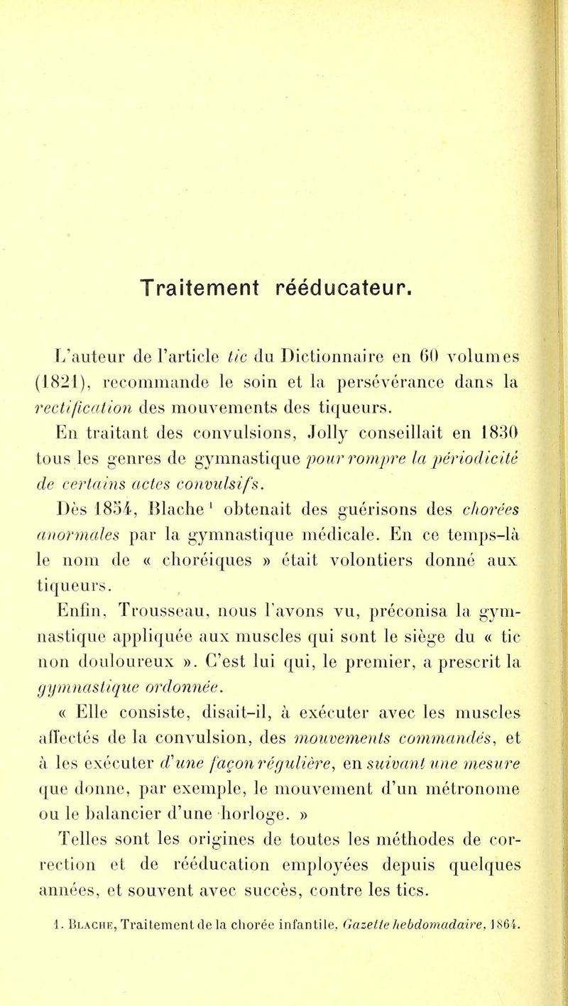 Traitement reeducateur. L'auteur de Particle tic du Dictionnaire en 60 volumes (1821), recommande le soin et la perseverance dans la rectification des mouvements des tiqueurs. En traitant des convulsions, Jolly conseillait en 1830 tous les genres de gymnastique pourrompre la periodicite de certains actes convulsifs. Des 1854, Blache 1 obtenait des guerisons des chorees anormales par la gymnastique medicale. En ce temps-la le nom de « choreiques » etait volontiers donne aux tiqueurs. Enfin, Trousseau, nous l'avons vu, preconisa la gym- nastique appliquee aux muscles qui sont le siege du « tic non douloureux ». G'est lui qui, le premier, a present la gymnastique ordonnee. « Elle consiste, disait-il, a executer avec les muscles affectes de la convulsion, des mouvements commandes, et a les executer d'une faconreguliere, en suivant une mesure que donne, par exemple, le mouvement d'un metronome ou le balancier d'une horloge. » Telles sont les origines de toutes les methodes de cor- rection et de reeducation employees depuis quelques annees, et souvent avec succes, contre les tics. 1. Blache, Traitement de la choree infantile, Gazette hebdomadaire, 1864.