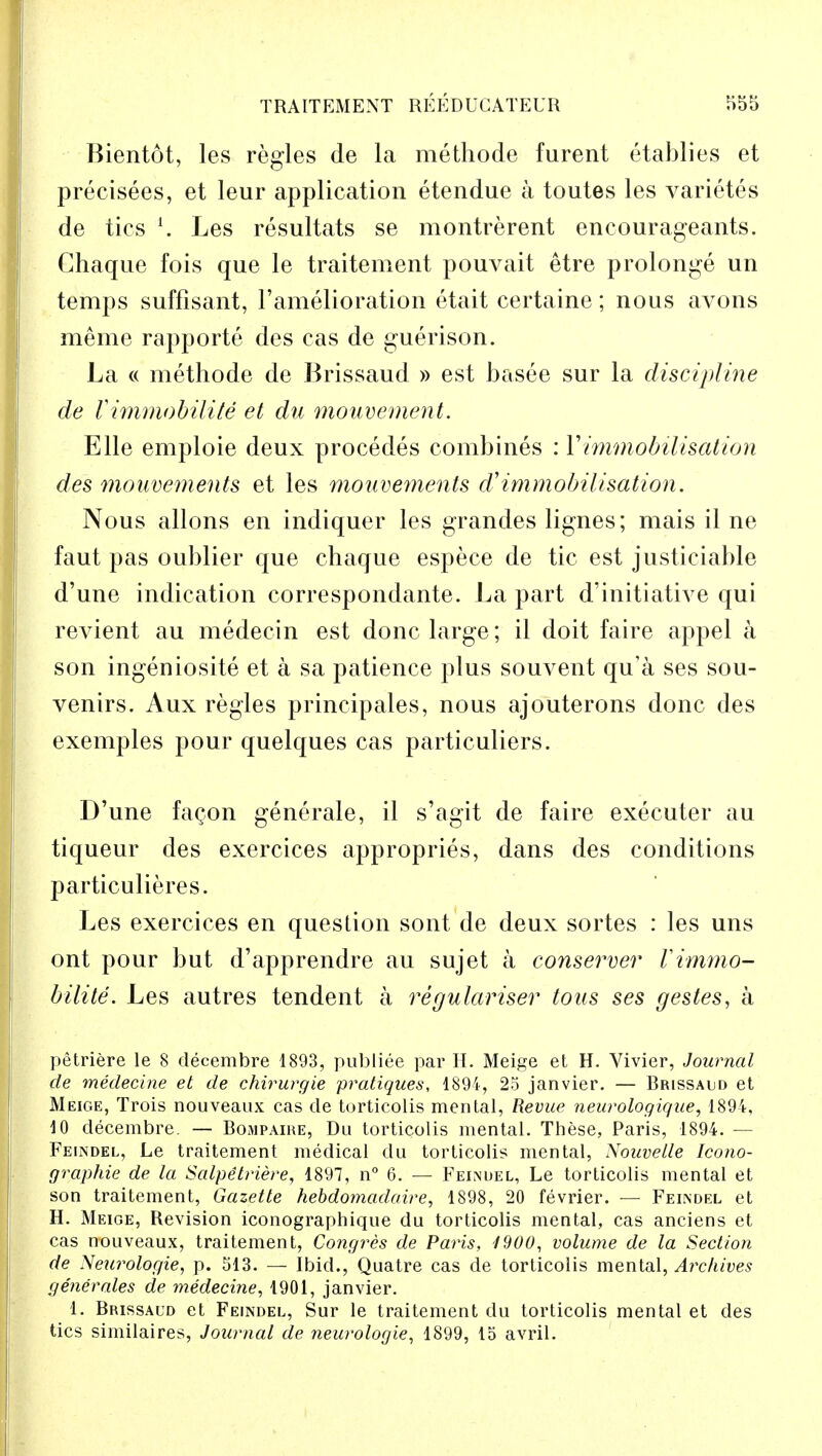 Bientot, les regies de la methode furent etablies et precisees, et leur application etendue a toutes les varietes de tics l. Les resultats se montrerent encourageants. Ghaque fois que le traitement pouvait etre prolonge un temps suffisant, l'amelioration etait certaine; nous avons meme rapporte des cas de guerison. La « methode de Brissaud » est basee sur la discipline de V immobility et du mouvement. Elle emploie deux procedes combines : Vimmobilisation des mouvements et les mouvements d'immobilisation. Nous allons en indiquer les grandes lignes; mais il ne faut pas oublier que chaque espece de tic est justiciable d'une indication correspondante. La part d:initiative qui revient au medecin est done large; il doit faire appel a son ingeniosite et a sa patience plus souvent qu'a ses sou- venirs. Aux regies principales, nous ajouterons done des exemples pour quelques cas particuliers. D'une facon generale, il s'agit de faire executer au tiqueur des exercices appropries, dans des conditions particulieres. Les exercices en question sont de deux sortes : les uns ont pour but d'apprendre au sujet a conserver Vimmo- bilite. Les autres tendent a regularise? tous ses gestes, a petriere le 8 decembre 1893, publiee par H. Meige et H. Vivier, Journal de medecine et de chirurgie pratiques, 1894, 25 janvier. — Brissald et Meige, Trois nouveaux cas de torticolis mental, Revue neurologique, 1894, 10 decembre. — Bompaire, Du torticolis mental. These, Paris, 1894. — Feindel, Le traitement medical du torticolis mental, Nouvelle Icono- graphie de la Salpetriere, 1897, n° 6. — Feindel, Le torticolis mental et son traitement, Gazette hebdomadaire, 1898, 20 fevrier. — Feindel et H. Meige, Revision iconographique du torticolis mental, cas anciens et cas nouveaux, traitement, Congres de Paris, 1900, volume de la Section de Neurologie, p. 513. — Ibid., Quatre cas de torticolis mental, Archives generates de medecine, 1901, janvier. 1. Brissaud et Feindel, Sur le traitement du torticolis mental et des tics similaires, Journal de neurologie, 1899, 15 avril.
