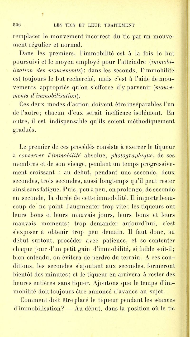 I 556 LES TIGS ET LEUR TRAITEMENT remplacer le mouvement incorrect du tic par un mouve- ment regulier et normal. Dans les premiers, Fimmobilite est a la fois le but poursuivi et le moyen employe pour l'atteindre (immobi- lisation des mouvements); dans les seconds, l'immobilite est toujours le but recherche, mais c'est a l'aide de mou- vements appropries qu'on s'efTorce d'y parvenir (mouve- ments & immobilisation). Ges deux modes d'action doivent etre inseparables l'un del'autre; chacun d'eux serait inefficace isolement. En outre, il est indispensable qu'ils soient methodiquement gradues. Le premier de ces procedes eonsiste a exercer le tiqueur a conserver Vimmobility absolue, photograph?que, de ses membres et de son visage, pendant un temps progressive- ment croissant : au debut, pendant une seconde, deux secondes, trois secondes, aussi longtemps qu'il peut rester ainsi sans fatigue. Puis, peu a peu, on prolonge, de seconde en seconde, la duree de cette immobility. II importe beau- coup de ne point l'augmenter trop vite; les tiqueurs ont leurs bons et leurs mauvais jours, leurs bons et leurs mauvais moments; trop demander aujourd'hui, c'est s'exposer a obtenir trop peu demain. II faut done, au debut surtout, proceder avec patience, et se contenter chaque jour d'un petit gain d'immobilite, si faible soit-il; bien entendu, on evitera de perdre du terrain. A ces con- ditions, les secondes s'ajoutant aux secondes, formeront bientot des minutes; et le tiqueur en arrivera a rester des heures entieres sans tiquer. Ajoutons que le temps d'im- mobilite doit toujours etre annonce d'avance au sujet. Comment doit etre place le tiqueur pendant les seances d'immobilisation? — Au debut, dans la position ou le tic