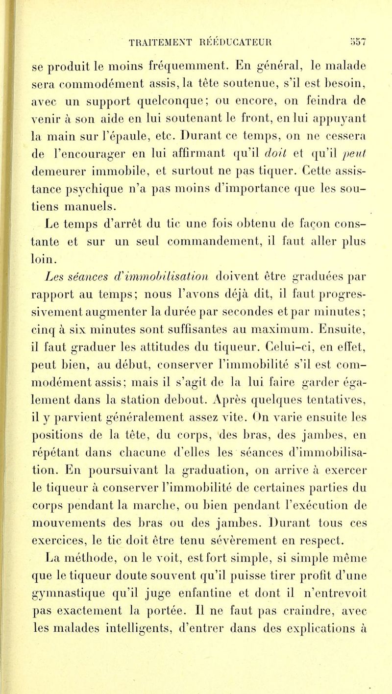 se produit le moins frequemment. En general, le malade sera commodement assis,la tete soutenue, s'il est besoin, avec un support quelconque; ou encore, on feindra de venir a son aide en lui soutenant le front, en lui appuyant La main sur l'epaule, etc. Durant ce temps, on ne cessera de l'encourager en lui affirmant qu'il doit et qu'il pent demeurer immobile, et surtout ne pas tiquer. Cette assis- tance psyehique n'a pas moins d'importance que les sou- tiens manuels. Le temps d'arret du tie une fois obtenu de fagon cons- tante et sur un seul commandement, il faut aller plus loin. Les seances d'immobilisation doivent etre graduees par rapport au temps; nous l'avons deja dit, il faut progres- sivement augmenter la duree par seeondes et par minutes; cinq a six minutes sont suffisantes au maximum. Ensuite, il faut graduer les attitudes du tiqueur. Celui-ci, en effet, peut bien, au debut, eonserver l'immobilite s'il est com- modement assis; mais il s'agit de la lui faire garder ega- lement dans la station debout. Apres quelques tentatives, il y parvient generalement assez vite. On varie ensuite les positions de la tete, du corps, des bras, des jambes, en rep et ant dans chacune d'elles les seances d'immobilisa- tion. En poursuivant la graduation, on arrive a exercer le tiqueur a eonserver Fimmobilite de certaines parties du corps pendant la marche, ou bien pendant Fexecution de mouvements des bras ou des jambes. Durant tous ces exercices, le tic doit etre tenu severement en respect. La methode, on le voit, est fort simple, si simple raeme que le tiqueur doute souvent qu'il puisse tirer profit d'une gymnastique qu'il juge enfantine et dont il n'entrevoit pas exactement la portee. II ne faut pas craindre, avec les malades intelligents, d'entrer dans des explications a