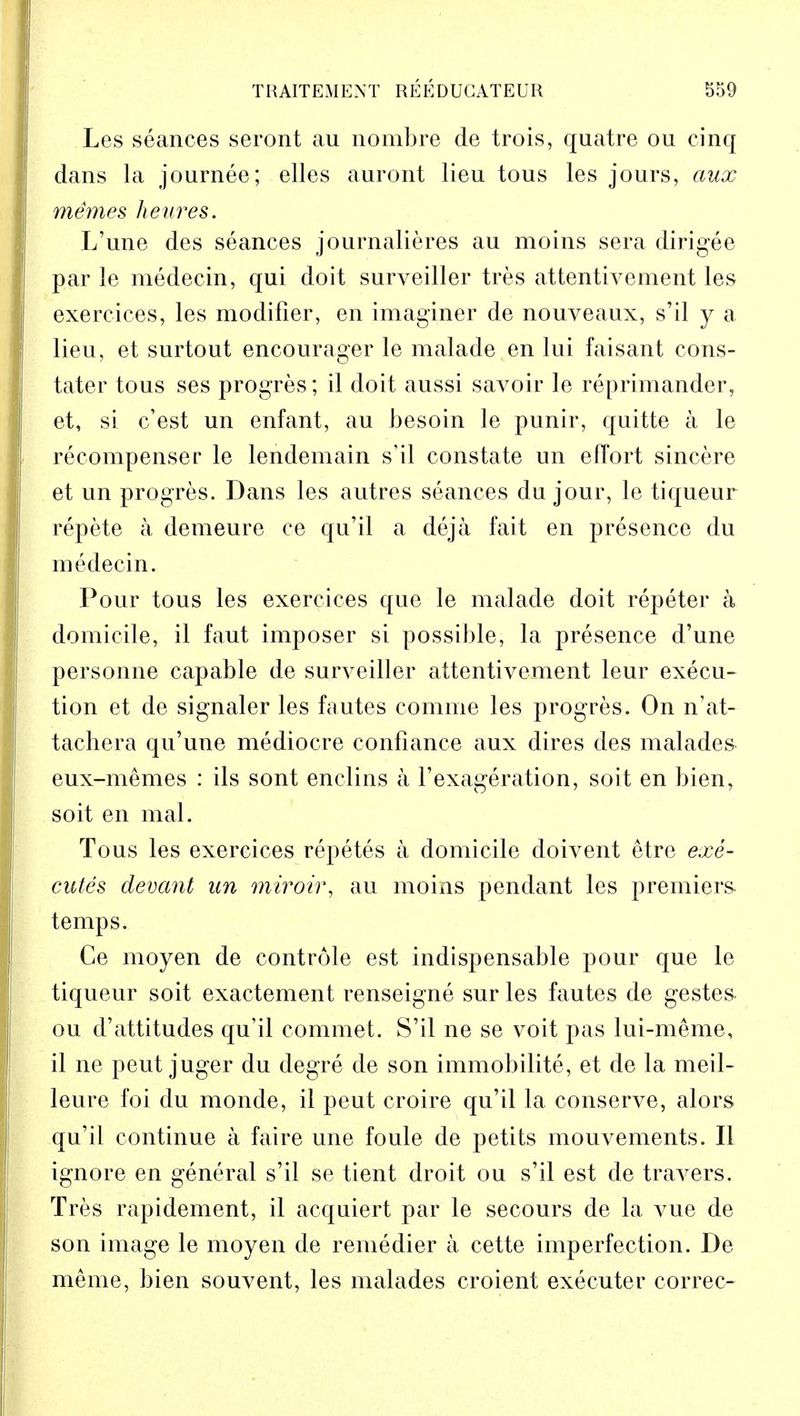Les seances seront au nombre de trois, quatre ou cinq dans la journee; elles auront lieu tous les jours, aux memes heures. L'une des seances journalieres au moins sera dirigee par le medecin, qui doit surveiller tres attentivement les exercices, les modifier, en imaginer de nouveaux, s'il y a lieu, et surtout encourager le malade en lui faisant cons- tater tous ses progres; il doit aussi savoir le reprimander, et, si c'est un enfant, au besoin le punir, quitte a le recompenser le lendemain s'il constate un effort sincere et un progres. Dans les autres seances du jour, le tiqueur repete a demeure ce qu'il a deja fait en presence du medecin. Pour tous les exercices que le malade doit repeter a domicile, il faut imposer si possible, la presence d'une personne capable de surveiller attentivement leur execu- tion et de signaler les fautes comrae les progres. On n'at- tachera qu'une mediocre confiance aux dires des malades eux-memes : ils sont enclins a l'exageration, soit en bien, soit en mal. Tous les exercices repetes a domicile doivent etre exe- cutes devant un miroir, au moins pendant les premiers temps. Ce moyen de controle est indispensable pour que le tiqueur soit exactement renseigne sur les fautes de gestes ou d'attitudes qu'il commet. S'il ne se voit pas lui-meme, il ne peut juger du degre de son immobilite, et de la meil- leure foi du monde, il peut croire qu'il la conserve, alors qu'il continue a faire une foule de petits mouvements. II ignore en general s'il se tient droit ou s'il est de travers. Tres rapidement, il acquiert par le secours de la vue de son image le moyen de remedier a cette imperfection. De meme, bien souvent, les malades croient executer correc-