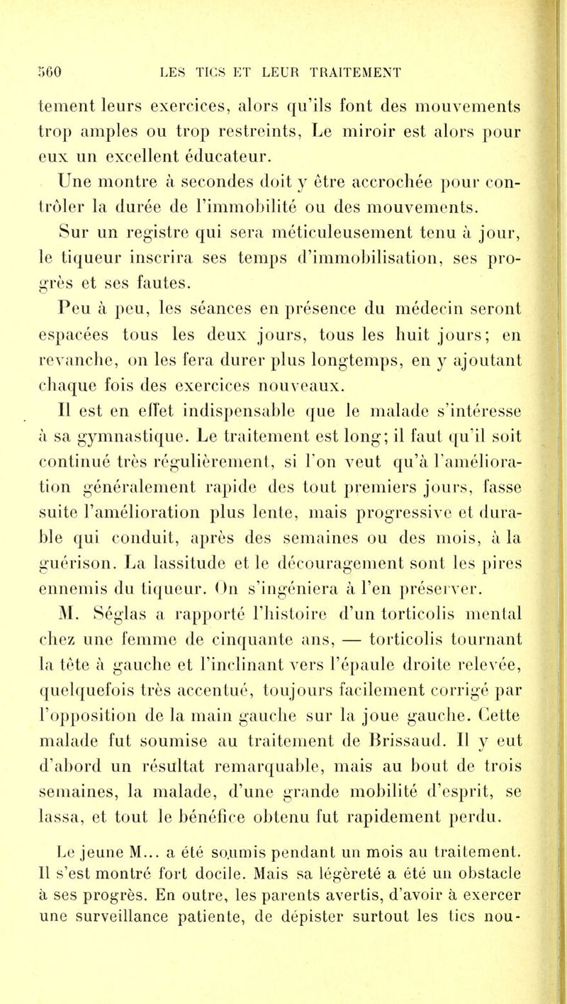 tement leurs exercices, alors qu'ils font des mouvements trop amples ou trop restreints, Le miroir est alors pour eux un excellent edueateur. Une montre a secondes doit y etre accrochee pour con- troler la duree de l'immobilite ou des mouvements. Sur un registre qui sera meticuleusement tenu a jour, le tiqueur inscrira ses temps d'immobilisation, ses pro- gres et ses fautes. Peu a peu, les seances en presence du medecin seront espacees tous les deux jours, tous les huit jours; en revanche, on les fera durer plus longtemps, en y ajoutant chaque fois des exercices nouveaux. II est en elTet indispensable que le malade s'interesse a sa gymnastique. Le traitement est long; il faut qu'il soit continue tres regulierement, si Ton veut qu'a l'ameliora- tion generalement rapide des tout premiers jours, fasse suite l'amelioration plus lente, mais progressive et dura- ble qui conduit, apres des semaines ou des mois, a la guerison. La lassitude et le decouragement sont les pi res ennemis du tiqueur. On s'ingeniera a Ten preserver. M. Seglas a rapporte l'histoire d'un torticolis mental chez une femme de cinquante ans, — torticolis tournant la tete a gauche et rinclinant vers Tepaule droite relevee, quelquefois tres accentue, toujours facilement corrige par l'opposition de la main gauche sur la joue gauche. Cette malade fut soumise au traitement de Brissaud. II y eut d'abord un resultat remarquable, mais au bout de trois semaines, la malade, d'une grande mobilite d'esprit, se lassa, et tout le benefice obtenu fut rapidement perdu. Le jeune M... a ete so.umis pendant un mois au traitement. II s'est montre fort docile. Mais sa legerete a ete un obstacle a ses progres. En outre, les parents avertis, d'avoir a exercer une surveillance patiente, de depister surtout les tics nou-