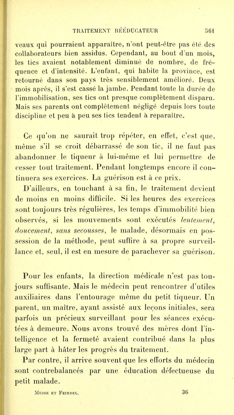 veaux qui pourraient apparaitre, n'ont peut-etre pas ete des collaborateurs bien assidus. Gependant, au bout d'un mois, les tics avaient notablement diminue de nombre, de fre- quence et dlntensite. L'enfant, qui habite la province, est retourne dans son pays tres sensiblement ameliore. Deux mois apres, il s'est casse la jambe. Pendant toute la duree de rimmobilisation, ses tics ont presque completement disparu. Mais ses parents ont completement neglige depuis lors toute discipline et peu a peu ses tics tendent a reparaitre. Ge qu'on ne saurait trop repeter, en effet, c'est que, merae s'il se croit debarrasse de son tic, il ne faut pas abandonner le tiqueur a lui-meme et lui permettre de cesser tout traitement. Pendant longtemps encore il con- tinuera ses exercices. La guerison est a ce prix. D'ailleurs, en touchant a sa fin, le traitement devient de moins en moins difficile. Si les heures des exercices sont toujours tres regulieres, les temps d'immobilite bien observes, si les mouA^ements sont executes lentement, doucement, sans secousses, le malade, desormais en pos- session de la methode, peut suffire a sa propre surveil- lance et, seul, il est en mesure de paracheA^er sa guerison. Pour les enfants, la direction medicale n'est pas tou- jours suffisante. Mais le medecin peut rencontrer d'utiles auxiliaires dans l'entourage meme du petit tiqueur. Un parent, un maitre, ayant assiste aux legons initiates, sera parfois un precieux surveillant pour les seances execu- lees a demeure. Nous aA^ons trouve des meres dont Fin- telligence et la fermete avaient contribue dans la plus large part a hater les progres du traitement. Par contre, il arrive souvent que les efforts du medecin sont contrebalances par une education defectueuse du petit malade. Meige et Feindel. 36