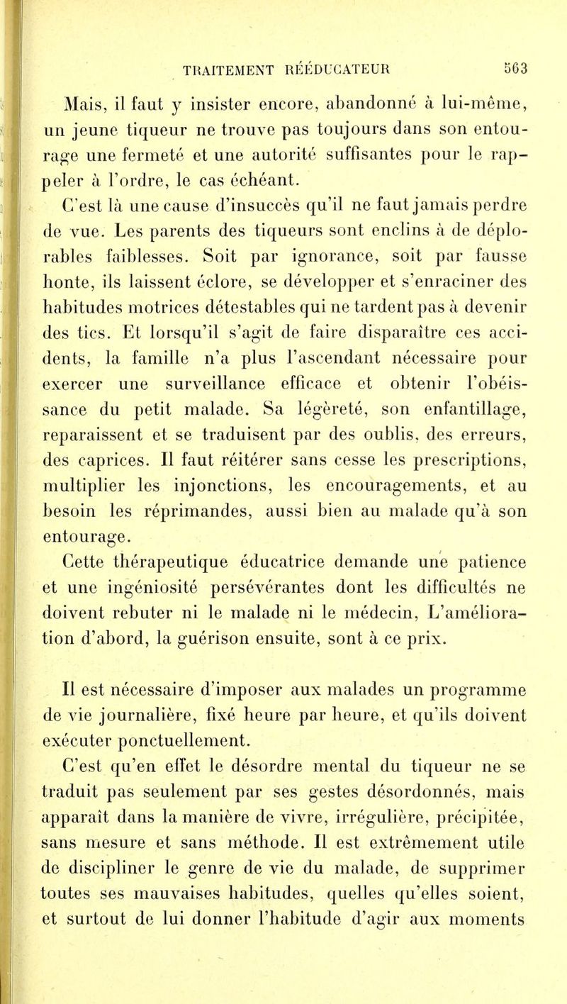 Mais, il faut y insister encore, abandonne a lui-meme, un jeune tiqueur ne trouve pas toujours dans son entou- rage une fermete et une autorite suffisantes pour le rap- peler a l'ordre, le cas echeant. (Test la une cause d'insucces qu'il ne faut jamais perdre de vue. Les parents des tiqueurs sont enclins a de deplo- rables faiblesses. Soit par ignorance, soit par fausse honte, ils laissent eclore, se developper et s'enraciner des habitudes motrices detestables qui ne tardentpas a devenir des tics. Et lorsqu'il s'agit de faire disparaitre ces acci- dents, la famille n'a plus l'ascendant necessaire pour exercer une surveillance efficace et obtenir l'obeis- sance du petit malade. Sa legerete, son enfantillage, reparaissent et se traduisent par des oublis, des erreurs, des caprices. II faut reiterer sans cesse les prescriptions, multiplier les injonctions, les encouragements, et au besoin les reprimandes, aussi bien au malade qu'a son entourage. Cette therapeutique educatrice demande une patience et une ingeniosite perseverantes dont les difficultes ne doivent rebuter ni le malade ni le medecin, L'ameliora- tion d'abord, la guerison ensuite, sont a ce prix. II est necessaire d'imposer aux malades un programme de vie journaliere, fixe heure par heure, et qu'ils doivent executer ponctuellement. C'est qu'en effet le desordre mental du tiqueur ne se traduit pas seulement par ses gestes desordonnes, mais apparait dans la maniere de vivre, irreguliere, precipitee, sans mesure et sans methode. II est extremement utile de discipliner le genre de vie du malade, de supprimer toutes ses mauvaises habitudes, quelles qu'elles soient, et surtout de lui donner l'habitude d'agir aux moments