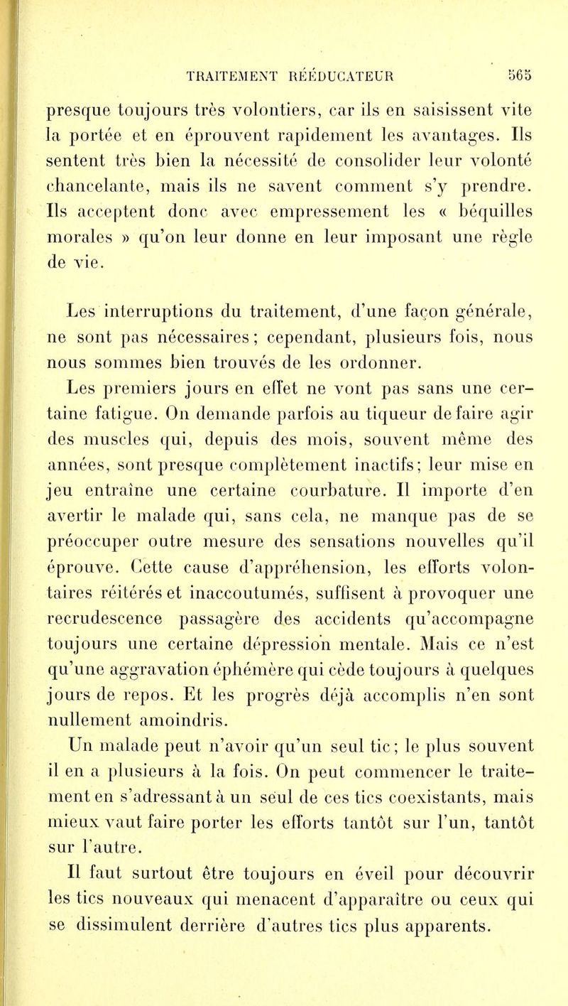 presque toujours tres volontiers, car ils en saisissent vite la portee et en eprouvent rapidement les avantages. Ils sentent tres bien la necessite de consolider leur volonte chancelante, mais ils ne savent comment s'y prendre. Ils acceptent done avec empressement les « bequilles morales » qu'on leur donne en leur imposant une regie de vie. Les interruptions du traitement, d'une fa^on generale, ne sont pas necessaires; cependant, plusieurs fois, nous nous sommes bien trouves de les ordonner. Les premiers jours en effet ne vont pas sans une cer- taine fatigue. On deniande parfois au tiqueur defaire agir des muscles qui, depuis des mois, souvent menie des annees, sont presque completement inactifs; leur mise en jeu entraine une certaine courbature. II importe d'en avertir le malade qui, sans cela, ne manque pas de se preoccuper outre mesure des sensations nouvelles qu'il eprouve. Cette cause d'apprehension, les efforts volon- taires reiteres et inaccoutumes, suffisent a provoquer une recrudescence passagere des accidents qu'accompagne toujours une certaine depression mentale. Mais ce n'est qu'une aggravation ephemere qui cede toujours a quelques jours de repos. Et les progres deja accomplis n'en sont nullement amoindris. Un malade peut n'avoir qu'un seul tic; le plus souvent il en a plusieurs a la fois. On peut commencer le traite- ment en s'adressanta un seul de ces tics coexistants, mais mieux vaut faire porter les efforts tantot sur Fun, tantot sur Tautre. II faut surtout etre toujours en eveil pour decouvrir les tics nouveaux qui menacent d'apparaitre ou ceux qui se dissimulent derriere d'autres tics plus apparents.