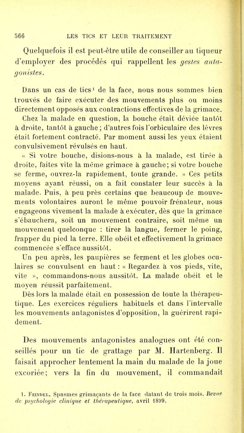 Quelquefois il est peut-etre utile de conseiller au tiqueur d'employer des procedes qui rappellent les gestes anta- gonistes. Dans un cas de tics1 de la face, nous nous sommes bien trouves de faire executer des mouvements plus ou moins directement opposes aux contractions effectives de la grimace. Chez la malade en question, la bouche etait deviee tantot a droite, tant6t a gauche ; d'autres fois l'orbiculaire des levres etait fortement contracts. Par moment aussi les yeux etaient convulsivement revulses en haut. « Si votre bouche, disions-nous a la malade, est tiree a droite, faites vite la meme grimace a gauche; si votre bouche se ferme, ouvrez-la rapidement, toute grande. » Ces petits moyens ayant reussi, on a fait constater leur succes a la malade. Puis, a peu pres certains que beaucoup de mouve- ments volontaires auront le meme pouvoir frenateur, nous engageons vivement la malade a executer, des que la grimace s'ebauchera, soit un mouvement contraire, soit meme un mouvement quelconque : tirer la langue, fermer le poing, frapper du pied la terre. Elle obeit et effectivement la grimace commencee s'efface aussitot. Un peu apres, les paupieres se ferment et les globes ocu- laires se convulsent en haut: « Regardez a vos pieds, vite, vite », commandons-nous aussitot. La malade obeit et le moyen reussit parfaitement. Des lors la malade etait en possession de toute la therapeu- tique. Les exercices reguliers habituels et dans Fintervalle les mouvements antagonistes d'opposition, la guerirent rapi- dement. Des mouvements antagonistes analogues ont ete con- seilles pour un tic de grattage par M. Hartenberg. II faisait approcher lentement la main du malade de la joue excoriee; vers la fin du mouvement, il commandait 1. Feindel, Spasmes grima^ants de la face datant de trois mois. Revue de psychologie cliniqae et therapeutique, avril 18(J9.