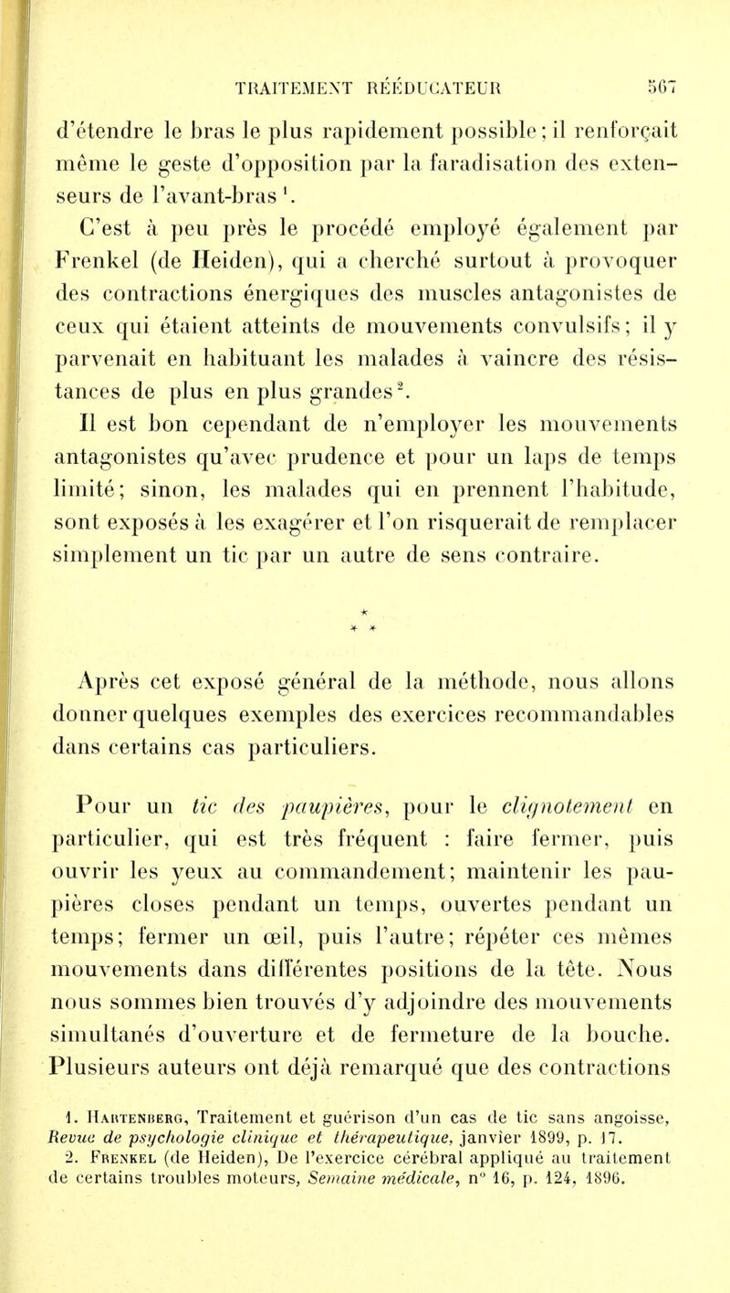 d'etendre le bras le plus rapidement possible; il renforgait meme le geste d'opposition par la faradisation des exten- seurs de l'avant-bras l. C'est a peu pres le procede employe egalement par Frenkel (de Heiden), qui a cherche surtout a provoquer des contractions energiques des muscles antagonistes de ceux qui etaient atteints de mouvements convulsifs; il y parvenait en habituant les malades a vaincre des resis- tances de plus en plus grandes2. II est bon cependant de n'employer les mouvements antagonistes qu'avec prudence et pour un laps de temps limite; sinon, les malades qui en prennent ['habitude, sont exposes a les exagerer et Ton risquerait de remplacer simplement un tic par un autre de sens contraire. Apres cet expose general de la methode, nous allons donner quelques exemples des exercices recommandables dans certains cas particuliers. Pour un tic des paupieres, pour le clignotement en particulier, qui est tres frequent : faire fermer, puis ouvrir les yeux au commandement; maintenir les pau- pieres closes pendant un temps, ouvertes pendant un temps; fermer un ceil, puis 1'autre-; repeter ces memes mouvements dans dillerentes positions de la tete. Nous nous sommes bien trouves d'y adjoindre des mouvements simultanes d'ouverture et de ferineture de la bouche. Plusieurs auteurs out deja remarque que des contractions \. Hahtenberg, Traitement et guerison d'un cas de tic sans angoisse, Revue de psycfiologie clinique et therapeutique, janvier 1899, p. J7. 2. Frenkel (de Heiden), De l'exercice cerebral applique au traitement