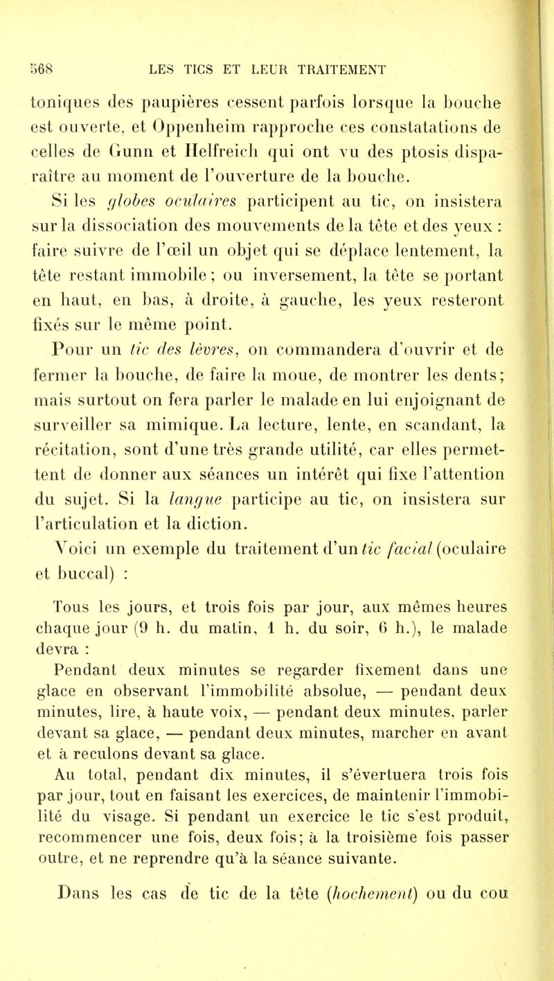 toniques des paupieres cessent parfois lorsque la bouche est ouverte, et Oppenheim rapproche ces constatations de eelles de Gunn et Helfreich qui ont vu des ptosis dispa- raitre au moment de Fouverture de la bouche. Si les globes oculaires participent au tic, on insistera sur la dissociation des mouvements de la tete et des yeux : faire suivre de l'ceil un objet qui se deplace lentement, la tete restant immobile; ou inversement, la tete se portant en haut, en bas, a droite, a gauche, les yeux resteront fixes sur le meme point. Pour un tic des levres, on commandera d'ouvrir et de fermer la bouche, de faire la moue, de montrer les dents; mais surtout on fera parler le malade en lui enjoignant de surveiller sa mimique. La lecture, lente, en scandant, la recitation, sont d'unetres grande utilite, car elles permet- tent de donner aux seances un interet qui fixe F attention du sujet. Si la langue participe au tic, on insistera sur Farticulation et la diction. Voici un exemple du traitement d'un/ic facial (oculaire et buccal) : Tous les jours, et trois fois par jour, aux memes heures chaque jour (9 h. du matin, 1 h. du soir, 6 h.), le malade devra : Pendant deux minutes se regarder fixement dans une glace en observant l'immobilite absolue, — pendant deux minutes, lire, a haute voix, — pendant deux minutes, parler devant sa glace, — pendant deux minutes, marcher en avant et a reculons devant sa glace. Au total, pendant dix minutes, il s'evertuera trois fois par jour, tout en faisant les exercices, de maintenir l'immobi- lite du visage. Si pendant un exercice le tic s'est produity recommencer une fois, deux fois; a la troisieme fois passer outre, et ne reprendre qu'a la seance suivante. Dans les cas de tic de la tete (hochement) ou du cou