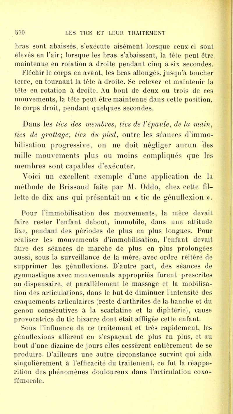 bras sont abaisses, s'execute aisement lorsque ceux-ci sont eleves en l'air; lorsque les bras s'abaissent, la tete peut etre maintenue en rotation a droite pendant cinq a six secondes. Flechirle corps en avant, les bras allonges, jusqu'a toucher terre, en tournant la tete a droite. Se relever et maintenir la tete en rotation a droite. Au bout de deux ou trois de ces mouvements, la tete peut etre maintenue dans cette position, le corps droit, pendant quelques secondes. Dans les tics des membres, tics de Vepaule, de la mam, tics de grattage, tics du pied, outre les seances d'immo- bilisation progressive, on ne doit negliger aucun des mille mouvements plus ou moins compliques que les membres sont capables d'exeeuter. Voici un excellent exemple d'une application de la methode de Brissaud faite par M. Oddo, chez cette fil- lette de dix ans qui presentait un « tic de genuflexion ». Pour rimmobilisation des mouvements, la mere devait faire rester l'enfant debout, immobile, dans une attitude fixe, pendant des periodes de plus en plus longues. Pour realiser les mouvements d'immobilisation, l'enfant devait faire des seances de marche de plus en plus prolongees aussi, sous la surveillance de la mere, avec orclre reitere de supprimer les genuflexions. D'autre part, des seances de gymnastique avec mouvements appropries furent prescrites au dispensaire, et parallelement le massage et la mobilisa- tion des articulations, dans le but de diminuer Tintensite des craquements articulaires (reste d'arthrites de la hanche et du genou consecutives a la scarlatine et la diphterie), cause provocatrice du tic bizarre dont etait affligee cette enfant. Sous Tinfluence de ce traitement et tres rapidement, les genuflexions allerent en s'espacant de plus en plus, et au bout d'une dizaine de jours elles cesserent entierement de se produire. D'ailleurs une autre circonstance survint qui aida singulierement a Fefficacite du traitement, ce ful la reappa- rition des phenomenes douloureux dans Tarticulation coxo- femorale.