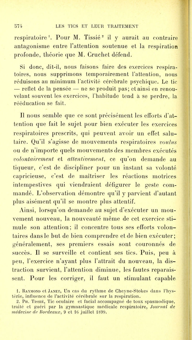 respiratoirel. Pour M. Tissie 2 il y aurait au contraire antagonisme entre l'attention soutenue et la respiration profonde, theorie que M. Gruchet defend. Si done, dit-il, nous faisons faire des exercices respira- toires, nous supprimons temporairement l'attention, nous reduisons au minimum l'activite cerebrale psychique. Le tic — reflet de la pensee — ne se produit pas; etainsi en renou- velant souvent les exercices, l'habitude tend a se perdre, la reeducation se fait. II nous semble que ce sont precisement les efforts de- tention que fait le sujet pour bien executer les exercices respiratoires presents, qui peuvent avoir un effet salu- taire. Qu'il s'agisse de mouvements respiratoires voulus ou de n'importe quels mouvements des membres executes volontairement et attentivement, ce qu'on demande au tiqueur, e'est de discipliner pour un instant sa volonte capricieuse, e'est de maitriser les reactions motrices intempestives qui viendraient defigurer le geste com- mande. L'observation demontre qu'il y parvient d'autant plus aisement qu'il se montre plus attentif. Ainsi, lorsqu'on demande au sujet d'executer un mou- vement nouveau, la nouveaute meme de cet exercice sti- mule son attention; il concentre tous ses efforts volon- taires dansle but de bien comprendre etde bien executer; generalement, ses premiers essais sont couronnes de succes. II se surveille et contient ses tics. Puis, peu a peu, 1'exercice n'ay ant plus l'attrait du nouveau, la dis- traction survient, l'attention diminue, les fautes reparais- sent. Pour les corriger, il faut un stimulant capable 1. Raymond et Janet, Un cas du rythme de Cheyne-Stokes dans l'hys- terie, influence de l'activite cerebrale sur la respiration. 2. Ph. Tissik, Tic oculaire et facial accompagne de toux spasmodique, traite et gueri par la gymnastique medicale respiratoire, Journal de medecine de Bordeaux, 9 et 16 juillet 1899.