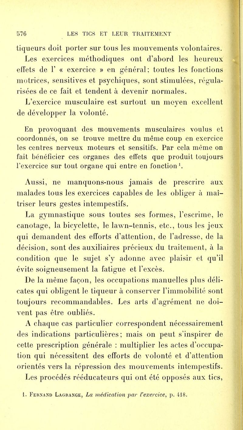 tiqueurs doit porter sur tous les mouvements volontaires. Les exercices methodiques ont d'abord les heureux eiTets de 1' « exercice » en general; toutes les fonctions motrices, sensitives et psychiques, sont stimulees, regula- rises de ce fait et tendent a devenir norm ales. L'exercice musculaire est surtout un moyen excellent de developper la volonte. En provoquant des mouvements musculaires voulus et coordonnes, on se trouve mettre du meme coup en exercice les centres nerveux moteurs et sensitifs. Par cela meme on fait beneficier ces organes des effets que produit toujours l'exercice sur tout organe qui entre en fonction1. Aussi, ne manquons-nous jamais de prescrire aux malades tous les exercices capables de les obliger a mai- triser leurs gestes intempestifs. La gymnastique sous toutes ses formes, l'escrime, le canotage, la bicyelette, le lawn-tennis, etc., tous les jeux qui demandent des efforts d'attention, de l'adresse, de la decision, sont des auxiliaires precieux du traitement, a la condition que le sujet s'y adonne avec plaisir et qu'il evite soigneusement la fatigue et l'exces. De la meme facon, les occupations manuelles plus dedi- cates qui obligent le tiqueur a conserver l'immobilite sont toujours recommandables. Les arts d'agrement ne doi- vent pas etre oublies. A chaque cas particulier correspondent necessairement des indications particulieres; mais on peut s'inspirer de cette prescription generale : multiplier les actes d'occupa- tion qui necessitent des efforts de volonte et d'attention orientes vers la repression des mouvements intempestifs. Les procedes reeducateurs qui ont ete opposes aux tics, 1. Fernand Lagbange, La medication par l'exercice, p. 418.