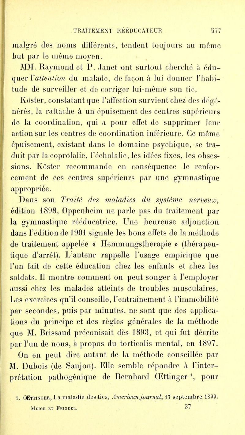 malgre des noms difTerents, tendent toujours au meme but par le meme moyen. MM. Raymond et P. Janet ont surtout eherche a edu- quer Yattenlion du malade, de fa^on a lui donner l'habi- tude de surveiller et de corriger lui-meme son tic. Koster, constatant que 1'affection survient chez des dege- neres, la rattache a un epuisement des centres suporieurs de la coordination, qui a pour effet de supprimer leur action sur les centres de coordination inferieure. Ce meme epuisement, existant dans le domaine psychique, se tra- duit par la coprolalie, l'echolalie, les idees fixes, les obses- sions. Koster recommande en consequence le renfor- cement de ces centres superieurs par une gymnastique appropriee. Dans son Trade des maladies du systeme nerveux, edition 1898, Oppenheim ne parle pas du traitement par la gymnastique reeducatrice. Une heureuse adjonction dans l'edition de 1901 signale les bons effets de la methode de traitement appelee « Hemmungstberapie » (therapeu- tique d'arret). L'auteur rappelle Tusage empirique que Ton fait de cette education chez les enfants et chez les soldats. II montre comment on peut songer a l'employer aussi chez les malades atteints de troubles musculaires. Les exercices qu'il conseille, rentrainement a 1'immobilite par secondes, puis par minutes, ne sont que des applica- tions du principe et des regies generales de la methode que M. Brissaud preconisait des 1893, et qui fut decrite par l'un de nous, a propos du torticolis mental, en 1897. On en peut dire autant de la methode conseillee par M. Dubois (de Saujon). Elle semble repondre a Finter- pretation pathogenique de Bernhard QEttinger l, pour 1. OEttinger, La maladie des tics, American journal, 17 septembre 1899. Meige et Feindel. 37