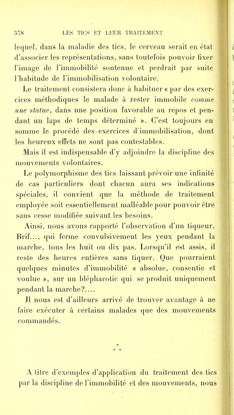 lequel, dans la maladie des tics, le eerveau serait en etat d'associer les representations, sans toutefois pouvoir fixer l'image de l'immobilite soutenue et perdrait par suite l'habitude de 1'immobilisatiori volontaire. Le traitement consistera done a liabituer « par des exer- cices methodiques le malade a rester immobile comme une statue, dans une position favorable au repos et pen- dant un laps de temps determine ». G'est toujours en somme le procede des-exercices d'immobilisation, dont les heureux effets ne sont pas contestables. Mais il est indispensable d'y adjoindre la discipline des mouvements volontaires. Le polymorpbisme des tics laissant prevoir une infinite de cas particuliers dont cliacun aura ses indications speciales, il convient que la methode de traitement employee soit essentiellement malleable pour pouvoir etre sans cesse modifiee suivant les besoins. Ainsi, nous avons rapporte Fobservation d'un tiqueur, Brif..., qui ferme convulsivement les yeux pendant la marche, tous les huit ou dix pas. Lorsqu'il est assis, il reste des lieures entieres sans tiquer. Que pourraient quelques minutes d'immobilite « absolue, consentie et voulue », sur un blepharotic qui se produit uniquement pendant la marche?.... II nous est d'ailleurs arrive de trouver avantage a ne faire executer a certains malades que des mouvements commandes. A titre d'exemples d'application du traitement des tics par la discipline de l'immobilite et des mouvements, nous